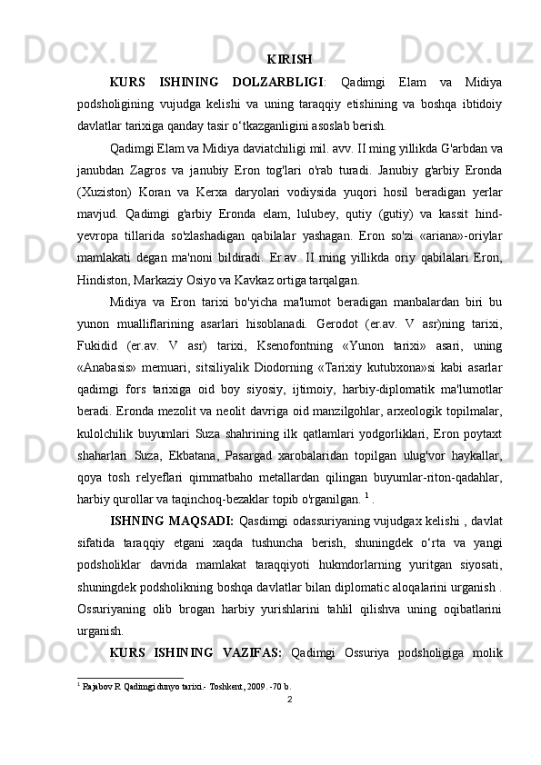 KIRISH 
KURS   ISHINING   DOLZARBLIGI :   Qadimgi   Elam   va   Midiya
podsholigining   vujudga   kelishi   va   uning   taraqqiy   etishining   va   boshqa   ibtidoiy
davlatlar tarixiga qanday tasir o‘tkazganligini asoslab berish.
Qadimgi  Elam va Midiya  daviatchiligi mil. avv. II ming yillikda  G'arbdan va
janubdan   Zagros   va   janubiy   Eron   tog'lari   o'rab   turadi.   Janubiy   g'arbiy   Eronda
(Xuziston)   Koran   va   Kerxa   daryolari   vodiysida   yuqori   hosil   beradigan   yerlar
mavjud.   Qadimgi   g'arbiy   Eronda   elam,   lulubey,   qutiy   (gutiy)   va   kassit   hind-
yevropa   tillarida   so'zlashadigan   qabilalar   yashagan.   Eron   so'zi   «ariana»-oriylar
mamlakati   degan   ma'noni   bildiradi.   Er.av.   II   ming   yillikda   oriy   qabilalari   Eron,
Hindiston, Markaziy Osiyo va Kavkaz ortiga tarqalgan.
Midiya   va   Eron   tarixi   bo'yicha   ma'lumot   beradigan   manbalardan   biri   bu
yunon   mualliflarining   asarlari   hisoblanadi.   Gerodot   (er.av.   V   asr)ning   tarixi,
Fukidid   (er.av.   V   asr)   tarixi,   Ksenofontning   «Yunon   tarixi»   asari,   uning
«Anabasis»   memuari,   sitsiliyalik   Diodorning   «Tarixiy   kutubxona»si   kabi   asarlar
qadimgi   fors   tarixiga   oid   boy   siyosiy,   ijtimoiy,   harbiy-diplomatik   ma'lumotlar
beradi. Eronda mezolit va neolit davriga oid manzilgohlar, arxeologik topilmalar,
kulolchilik   buyumlari   Suza   shahrining   ilk   qatlamlari   yodgorliklari,   Eron   poytaxt
shaharlari   Suza,   Ekbatana,   Pasargad   xarobalaridan   topilgan   ulug'vor   haykallar,
qoya   tosh   relyeflari   qimmatbaho   metallardan   qilingan   buyumlar-riton-qadahlar,
harbiy qurollar va taqinchoq-bezaklar topib o'rganilgan.  1
 .
ISHNING  MAQSADI:   Qasdimgi odassuriyaning vujudgax kelishi  , davlat
sifatida   taraqqiy   etgani   xaqda   tushuncha   berish,   shuningdek   o‘rta   va   yangi
podsholiklar   davrida   mamlakat   taraqqiyoti   hukmdorlarning   yuritgan   siyosati,
shuningdek podsholikning boshqa davlatlar bilan diplomatic aloqalarini urganish .
Ossuriyaning   olib   brogan   harbiy   yurishlarini   tahlil   qilishva   uning   oqibatlarini
urganish.
KURS   ISHINING   VAZIFAS:   Qadimgi   Ossuriya   podsholigiga   molik
1
  Rajabov R Qadimgi dunyo tarixi.- Toshkent, 2009. -70 b.
2 