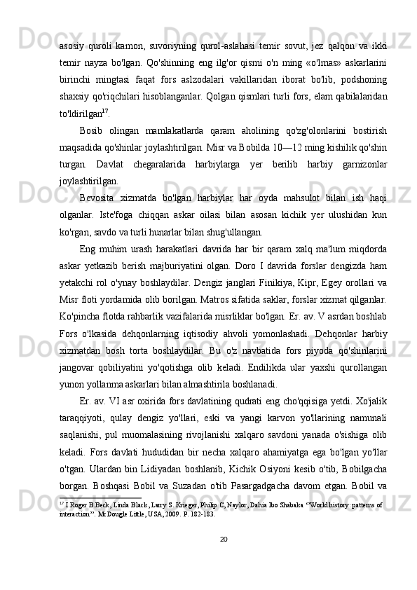 asosiy   quroli   kamon,   suvoriyning   qurol-aslahasi   temir   sovut,   jez   qalqon   va   ikki
temir   nayza   bo'lgan.   Qo'shinning   eng   ilg'or   qismi   o'n   ming   «o'lmas»   askarlarini
birinchi   mingtasi   faqat   fors   aslzodalari   vakillaridan   iborat   bo'lib,   podshoning
shaxsiy qo'riqchilari hisoblanganlar. Qolgan qismlari turli fors, elam qabilalaridan
to'ldirilgan 17
.
Bosib   olingan   mamlakatlarda   qaram   aholining   qo'zg'olonlarini   bostirish
maqsadida qo'shinlar joylashtirilgan. Misr va Bobilda 10—12 ming kishilik qo'shin
turgan.   Davlat   chegaralarida   harbiylarga   yer   berilib   harbiy   garnizonlar
joylashtirilgan. 
Bevosita   xizmatda   bo'lgan   harbiylar   har   oyda   mahsulot   bilan   ish   haqi
olganlar.   Iste'foga   chiqqan   askar   oilasi   bilan   asosan   kichik   yer   ulushidan   kun
ko'rgan, savdo va turli hunarlar bilan shug'ullangan. 
Eng   muhim   urash   harakatlari   davrida   har   bir   qaram   xalq   ma'lum   miqdorda
askar   yetkazib   berish   majburiyatini   olgan.   Doro   I   davrida   forslar   dengizda   ham
yetakchi   rol   o'ynay  boshlaydilar. Dengiz  janglari  Finikiya, Kipr,  Egey  orollari  va
Misr floti yordamida olib borilgan. Matros sifatida saklar, forslar xizmat qilganlar.
Ko'pincha flotda rahbarlik vazifalarida misrliklar bo'lgan. Er. av. V asrdan boshlab
Fors   o'lkasida   dehqonlarning   iqtisodiy   ahvoli   yomonlashadi.   Dehqonlar   harbiy
xizmatdan   bosh   torta   boshlaydilar.   Bu   o'z   navbatida   fors   piyoda   qo'shinlarini
jangovar   qobiliyatini   yo'qotishga   olib   keladi.   Endilikda   ular   yaxshi   qurollangan
yunon yollanma askarlari bilan almashtirila boshlanadi.
Er. av. VI asr oxirida fors davlatining qudrati eng cho'qqisiga yetdi. Xo'jalik
taraqqiyoti,   qulay   dengiz   yo'llari,   eski   va   yangi   karvon   yo'llarining   namunali
saqlanishi,   pul   muomalasining   rivojlanishi   xalqaro   savdoni   yanada   o'sishiga   olib
keladi.   Fors   davlati   hududidan   bir   necha   xalqaro   ahamiyatga   ega   bo'lgan   yo'llar
o'tgan.   Ulardan   bin   Lidiyadan   boshlanib,   Kichik   Osiyoni   kesib   o'tib,   Bobilgacha
borgan.   Boshqasi   Bobil   va   Suzadan   o'tib   Pasargadgacha   davom   etgan.   Bobil   va
17
  I.Roger B.Beck, Linda Black, Larry S. Krieger, Philip C, Naylor, Dahia Ibo Shabaka ‘’World history: patterns of 
interaction’’. McDougle Little, USA, 2009.  P. 182-183.
20 