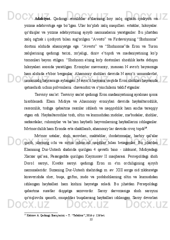 Adabiyot.   Qadimgi   eronliklar   o'zlarining   boy   xalq   og'zaki   ijodiyoti   va
yozma   adabivotiga   ega   bo’lgan.   Ular   ko‘plab   xalq   maqollari.   ertaklar,   hikoyalar.
qo'shiqlar   va   yozma   adabiyotning   ajoyib   namunalarini   yaratganlar.   Bu   jihatdan
xalq   og'zak   i   ijodi yoti   bilan   sug'orilgan   “Avesto”   va   Firdavsiyning   “Shohnoma”
dostoni   alohida   ahamiyatga   ega.   “Avesto”   va   “Shohnoma”da   Eron   va   Turon
xalqlarining   qadimgi   tarixi,   xo'jaligi,   diniv   e’tiqodi   va   madaniyatining   ko’p
tomonlari   bayon   etilgan.   “Shohnom   a'ning   ko'p   dostonlari   shoshlik   katta   dehqon
hikoyalari   asosida   yaratilgan.   Eroniylar   mavsumiy,   xususan   N   avro'z   bayramiga
ham   alohida  e'tibor   berganlar.  Ahamoniy   shohlari   davrida  N   avro‘z  umumdavlat,
umumxalq bayramiga aylangan. N avro‘z bayrami vaqtida Eron shohlari bayramda
qatnashish uchun polvonlarni. chavandoz va o'yinchilarni taklif etganlar. 
Tasviriy san’at. Tasviriy san'at qadimgi Eron madaniyatining ajralmas qismi
hisoblanadi.   Elam.   Midiya   va   Ahamoniy   eroniylari   davrida   haykaltaroshlik,
rassomlik,   toshga   qabaitma   rasmlar   ishlash   va   naqqoshlik   ham   ancha   taraqqiy
etgan edi. Haykaltaroshlar tosh, oltin va kumushdan xudolar, ma'budalar, shohlar,
sarkardalar,  ruhoniylar   va  ba’zan   haybatli   hayvonlarning   haykallarini   ishlaganlar.
Me'morchilik ham Eronda erta shakllanib, ahamoniy lar davrida rivoj topdi 19
. 
Me'mor   ustalar,   shoh   sarovlari,   maktablar,   ibodatxo nalar,   harbiy   qal'alar
qurib,   ularning   ichi   va   sirtini   xilma-xil   naqshlar   bilan   bezaganlar.   Bu   jihatdan
Elamning   Dur-Untash   shahrida   qurilgan   4   qavatli   bino   -   zikkurat,   Midiyadagi
Xarxar   qal’asi,   Pasargadda   qurilgan   Kayxusrav   II   maqbarasi.   Persepoldagi   shoh
Doro1   saroyi,   Kserks   saroyi   qadimgi   Eron   m   e'm   orchiligining   ajoyib
namunalaridir.   Suzaning   Dur-Untash   shahridagi   m.   av.   XIII   asrga   oid   zikkuratga
kiraverishda   sher,   buqa,   grifon,   xudo   va   podshohlaming   oltin   va   kumushdan
ishlangan   haykallari   ham   kishini   hayratga   soladi.   Bu   jihatdan   Persepoldagi
qabartma   suratlar   diqqatga   sazovordir.   Saroy   darvozasiga   shoh   saroyini
qo'riqlovchi   qanotli,   muqaddas   buqalarning   haykallari   ishlangan.   Saroy   devorlari
19
 Kabirov A. Qadimgi Sharq tarixi. – T.: “Tafakkur”, 2016-y. 126 bet.
22 