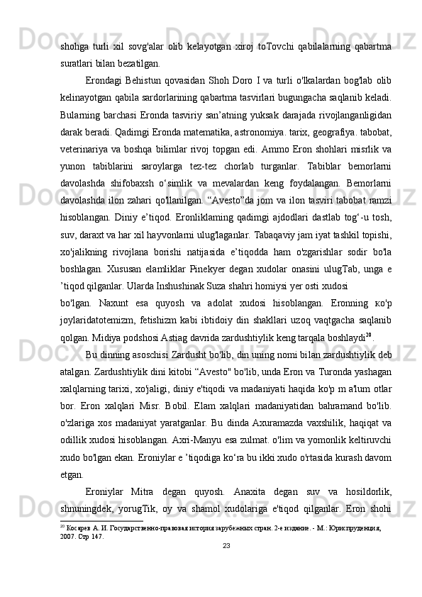 shohga   turli   xil   sovg'alar   olib   kelayotgan   xiroj   toTovchi   qabilalarning   qabartma
suratlari bilan bezatilgan.
Erondagi   Behistun   qovasidan   Shoh   Doro   I   va   turli   o'lkalardan   bog'lab   olib
kelinayotgan qabila sardorlarining qabartma tasvirlari bugungacha saqlanib keladi.
Bularning barchasi  Eronda  tasviriy  san’atning yuksak  darajada  rivojlanganligidan
darak beradi. Qadimgi Eronda matematika, astronomiya. tarix, geografiya. tabobat,
veterinariya  va  boshqa  bilimlar   rivoj  topgan  edi.  Ammo Eron  shohlari  misrlik va
yunon   tabiblarini   saroylarga   tez-tez   chorlab   turganlar.   Tabiblar   bemorlarni
davolashda   shifobaxsh   o‘simlik   va   mevalardan   keng   foydalangan.   Bemorlarni
davolashda  ilon  zahari  qo'llanilgan.  “Avesto”da  jom   va ilon  tasviri  tabobat   ramzi
hisoblangan.   Diniy   e’tiqod.   Eronliklaming   qadimgi   ajdodlari   dastlab   tog‘-u   tosh,
suv, daraxt va har xil hayvonlarni ulug'laganlar. Tabaqaviy jam iyat tashkil topishi,
xo'jalikning   rivojlana   borishi   natijasida   e’tiqodda   ham   o'zgarishlar   sodir   bo'la
boshlagan.   Xususan   elamliklar   Pinekyer   degan   xudolar   onasini   ulugTab,   unga   e
’tiqod qilganlar. Ularda Inshushinak Suza shahri homiysi yer osti xudosi 
bo'lgan.   Naxunt   esa   quyosh   va   adolat   xudosi   hisoblangan.   Eronning   ко'p
joylaridatotemizm,   fetishizm   kabi   ibtidoiy   din   shakllari   uzoq   vaqtgacha   saqlanib
qolgan. Midiya podshosi Astiag davrida zardushtiylik keng tarqala boshlaydi 20
.
Bu dinning asoschisi Zardusht bo'lib, din uning nomi bi lan zardushtiylik deb
atalgan. Zardushtiylik dini kitobi “Avesto" bo'lib, unda Eron va Turonda yashagan
xalqlarning tarixi, xo'jaligi, diniy e'tiqodi va madaniyati haqida ko'p m a'lum otlar
bor.   Eron   xalqlari   Misr.   Bobil.   Elam   xalqlari   madaniyatidan   bahramand   bo'lib.
o'zlariga   xos   madaniyat   yaratganlar.   Bu   dinda   Axuramazda   vaxshilik,   haqiqat   va
odillik xudosi hisoblangan. Axri-Manyu esa zulmat. o'lim va yomonlik keltiruvchi
xudo bo'lgan ekan. Eroniylar e ’tiqodiga ko‘ra bu ikki xudo o'rtasida kurash davom
etgan.
Eroniylar   Mitra   degan   quyosh.   Anaxita   degan   suv   va   hosildorlik,
shnuningdek,   yorugTik,   oy   va   shamol   xudolariga   e'tiqod   qilganlar.   Eron   shohi
20
 Косарев А. И. Государственно-правовая история зарубежных стран. 2-е издание. - М.: Юриспруденция, 
2007.  Стр 147.
23 