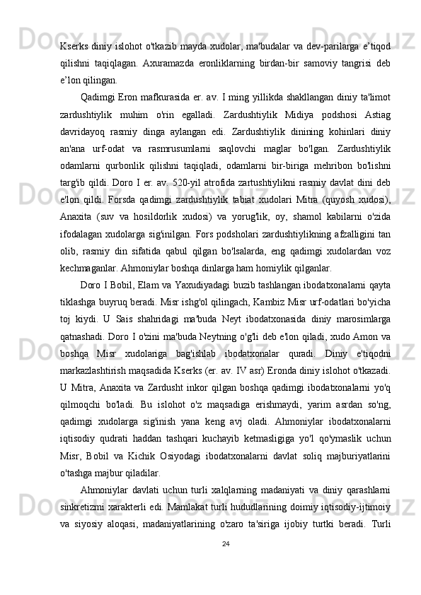 Kserks   diniy  islohot   o'tkazib   mayda   xudolar,  ma'budalar   va  dev-parilarga   e’tiqod
qilishni   taqiqlagan.   Axuramazda   eronliklarning   birdan-bir   samoviy   tangrisi   deb
e’lon qilingan.
Qadimgi Eron mafkurasida er. av. I ming yillikda shakllangan diniy ta'limot
zardushtiylik   muhim   o'rin   egalladi.   Zardushtiylik   Midiya   podshosi   Astiag
davridayoq   rasmiy   dinga   aylangan   edi.   Zardushtiylik   dinining   kohinlari   diniy
an'ana   urf-odat   va   rasmrusumlarni   saqlovchi   maglar   bo'lgan.   Zardushtiylik
odamlarni   qurbonlik   qilishni   taqiqladi,   odamlarni   bir-biriga   mehribon   bo'lishni
targ'ib  qildi. Doro  I  er.  av.  520-yil  atrofida zartushtiylikni   rasmiy  davlat   dini  deb
e'lon   qildi.   Forsda   qadimgi   zardushtiylik   tabiat   xudolari   Mitra   (quyosh   xudosi),
Anaxita   (suv   va   hosildorlik   xudosi)   va   yorug'lik,   oy,   shamol   kabilarni   o'zida
ifodalagan   xudolarga   sig'inilgan.   Fors   podsholari   zardushtiylikning  afzalligini   tan
olib,   rasmiy   din   sifatida   qabul   qilgan   bo'lsalarda,   eng   qadimgi   xudolardan   voz
kechmaganlar. Ahmoniylar boshqa dinlarga ham homiylik qilganlar. 
Doro I Bobil, Elam va Yaxudiyadagi buzib tashlangan ibodatxonalarni qayta
tiklashga buyruq beradi. Misr ishg'ol qilingach, Kambiz Misr urf-odatlari bo'yicha
toj   kiydi.   U   Sais   shahridagi   ma'buda   Neyt   ibodatxonasida   diniy   marosimlarga
qatnashadi. Doro I o'zini ma'buda Neytning o'g'li deb e'lon qiladi, xudo Amon va
boshqa   Misr   xudolariga   bag'ishlab   ibodatxonalar   quradi.   Diniy   e'tiqodni
markazlashtirish maqsadida Kserks (er. av. IV asr) Eronda diniy islohot o'tkazadi.
U   Mitra,   Anaxita   va   Zardusht   inkor   qilgan   boshqa   qadimgi   ibodatxonalarni   yo'q
qilmoqchi   bo'ladi.   Bu   islohot   o'z   maqsadiga   erishmaydi,   yarim   asrdan   so'ng,
qadimgi   xudolarga   sig'inish   yana   keng   avj   oladi.   Ahmoniylar   ibodatxonalarni
iqtisodiy   qudrati   haddan   tashqari   kuchayib   ketmasligiga   yo'l   qo'ymaslik   uchun
Misr,   Bobil   va   Kichik   Osiyodagi   ibodatxonalarni   davlat   soliq   majburiyatlarini
o'tashga majbur qiladilar.
Ahmoniylar   davlati   uchun   turli   xalqlarning   madaniyati   va   diniy   qarashlarni
sinkretizmi xarakterli edi. Mamlakat  turli  hududlarining doimiy iqtisodiy-ijtimoiy
va   siyosiy   aloqasi,   madaniyatlarining   o'zaro   ta'siriga   ijobiy   turtki   beradi.   Turli
24 
