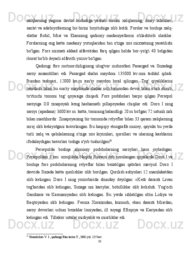 xalqlarning   yagona   davlat   hududiga   yashab   turishi   xalqlarning,   ilmiy   bilimlari,
san'at  va adabiyotlarning bir-birini  boyitishiga olib keldi. Forslar va boshqa xalq-
elatlar   Bobil,   Misr   va   Elamning   qadimiy   madaniyatlarini   o'zlashtirib   oladilar.
Forslarning   eng   katta   madaniy   yutuqlaridan   bin   o'ziga   xos   mixxatning   yaratilishi
bo'lgan.   Fors   mixxati   akkad   alfavitidan   farq   qilgan   holda   bor-yo'g'i   40   belgidan
iborat bo'lib deyarli alfavitli yozuv bo'lgan.
Qadimgi   fors   me'morchiliginmg   ulug'vor   inshootlari   Pasargad   va   Suzadagi
saroy   ansambllari   edi.   Pasargad   shahri   maydoni   135000   kv.mni   tashkil   qiladi.
Bundan   tashqari,   12000   kv.m   sun'iy   maydon   hosil   qilingan.   Tog'   qiyaliklarini
tekislash bilan bu sun'iy maydonda shahar uch tomondan devor bilan o'rab olinib,
to'rtinchi   tomoni   tog'   qoyasiga   chiqadi.   Fors   podsholari   barpo   qilgan   Persepol
saroyiga   I10   zinapoyali   keng   hashamatli   pillapoyadan   chiqilar   edi.   Doro   I   ning
saroyi (apadana) 3600 kv.m. katta, tomining balandligi 20 m bo'lgan 72 ustunli zali
bilan mashhurdir. Zinapoyaning bir tomonida relyeflar bilan 33 qaram xalqlarning
xiroj olib kelayotgani tasvirlangan. Bu haqiqiy etnografik muzey, qaysiki bu yerda
turli   xalq   va   qabilalarning   o'ziga   xos   kiyimlari,   qurollari   va   ularning   kasblarini
ifodalaydigan tasvirlari toshga o'yib tushirilgan 21
. 
Persepolda   boshqa   ahmoniy   podsholarning   saroylari   ham   joylashgan.
Persepoldan 3 km. uzoqlikda Naqshi Rustam deb nomlangan qoyalarda Doro I va
boshqa   fors   podsholarining   relyeflar   bilan   bezatilgan   qabrlari   mavjud.   Doro   I
davrida Suzada katta qurilishlar olib borilgan. Qurilish ashyolari 12 mamlakatdan
olib   kelingan.   Doro   I   ning   yozuvlarida   shunday   deyilgan:   «Kedr   daraxti   Livan
tog'laridan   olib   kelingan,   Suzaga   uni   kariylar,   bobilliklar   olib   kelishdi.   Yog'och
Gandxara   va   Karmaniyadan   olib   kelingan.   Bu   yerda   ishlatilgan   oltin   Lidiya   va
Baqtriyadan   olib   kelingan.   Feruza   Xorazmdan,   kumush,   eban   daraxti   Misrdan,
saroy   devorlari   uchun   bezaklar   loniyadan,   ill   suyagi   Efiopiya   va   Kariyadan   olib
kelingan edi. Tillakor ustalar midiyalik va misrliklar edi. 
21
 Kuzishchin V. I., qadimgi Rim tarixi T., 2001 yil . 125  bet.
25 
