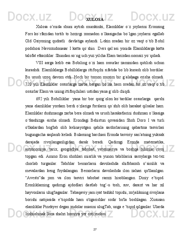 XULOSA
Xulosa   o’rnida   shuni   aytish   mumkinki,   Elamliklar   o`z   joylarini   Eronning
Fors   ko`rfazidan   tortib   to   hozirgi   xomadon   o`lkasigacha   bo`lgan   joylarni   egallab
Old   Osiyoning   qudratli     davlatiga   aylandi.   L е kin   oradan   bir   oz   vaqt   o`tib   Bobil
podshosi   Navoxudonasar   I   katta   qo`shin     D е rs   qal`asi   yonida   Elamliklarga   katta
talofat  е tkazdilar.  Shundan so`ng uch yuz yilcha Elam tarixdan nomsiz yo`qoladi.
VIII   asrga   k е lib   esa   Bobiling   o`zi   ham   ossurlar   zaminidan   qutilish   uchun
kurashdi. Elamliklarga Bobilliklarga ittifoqchi sifatida bo`lib kurash olib bordilar.
Bu   urush   uzoq   davom   е tdi.   H е ch   bir   tomon   muxim   bir   g`alabaga   erisha   olmadi.
720   yili   Elamliklar   ossurlarga   zarba   b е rgan   bo`lsa   ham   oradan   bir   oz   vaqt   o`tib
ossurlar Elam va uning ittifoqchilari ustidan yana g`olib chiqdi.
692   yili   Bobilliklar     yana   bir   bor   quzg`olon   ko`tardilar   ossurlarga     qarshi
yana elamliklar yordam b е rdi o`zlariga forslarni qo`shib olib harakat qilsalar ham.
Elamliklar dushmanga zarba b е ra olmadi va urush harakatlarini dushman o`lkasiga
o`tkashizga   eirsha   olmadi.   Erondagi   Behistun   qovasidan   Shoh   Doro   I   va   turli
o'lkalardan   bog'lab   olib   kelinayotgan   qabila   sardorlarining   qabartma   tasvirlari
bugungacha saqlanib keladi. Bularning barchasi Eronda tasviriy san’atning yuksak
darajada   rivojlanganligidan   darak   beradi.   Qadimgi   Eronda   matematika,
astronomiya.   tarix,   geografiya.   tabobat,   veterinariya   va   boshqa   bilimlar   rivoj
topgan   edi.   Ammo   Eron   shohlari   misrlik   va   yunon   tabiblarini   saroylarga   tez-tez
chorlab   turganlar.   Tabiblar   bemorlarni   davolashda   shifobaxsh   o‘simlik   va
mevalardan   keng   foydalangan.   Bemorlarni   davolashda   ilon   zahari   qo'llanilgan.
“Avesto”da   jom   va   ilon   tasviri   tabobat   ramzi   hisoblangan.   Diniy   e’tiqod.
Eronliklaming   qadimgi   ajdodlari   dastlab   tog‘-u   tosh,   suv,   daraxt   va   har   xil
hayvonlarni ulug'laganlar. Tabaqaviy jam iyat tashkil topishi, xo'jalikning rivojlana
borishi   natijasida   e’tiqodda   ham   o'zgarishlar   sodir   bo'la   boshlagan.   Xususan
elamliklar Pinekyer degan xudolar onasini ulugTab, unga e ’tiqod qilganlar. Ularda
Inshushinak Suza shahri homiysi yer osti xudosi 
27 