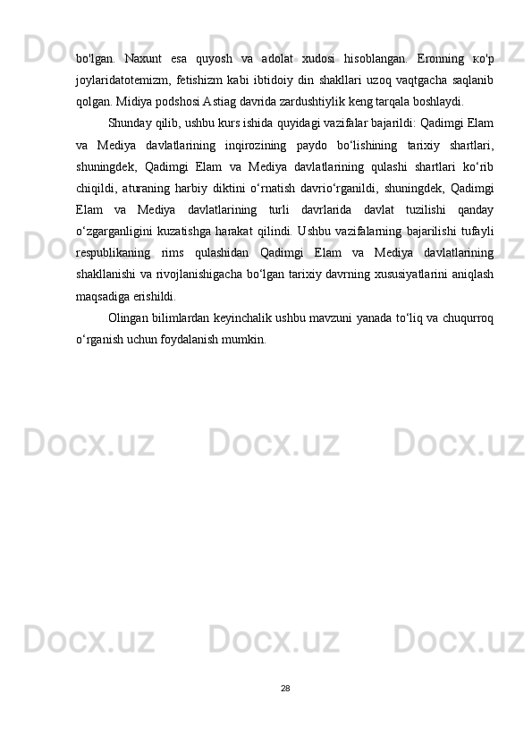 bo'lgan.   Naxunt   esa   quyosh   va   adolat   xudosi   hisoblangan.   Eronning   ко'p
joylaridatotemizm,   fetishizm   kabi   ibtidoiy   din   shakllari   uzoq   vaqtgacha   saqlanib
qolgan. Midiya podshosi Astiag davrida zardushtiylik keng tarqala boshlaydi.
Shunday qilib, ushbu kurs ishida quyidagi vazifalar bajarildi: Qadimgi Elam
va   Mediya   davlatlarining   inqirozining   paydo   bo‘lishining   tarixiy   shartlari,
shuningdek,   Qadimgi   Elam   va   Mediya   davlatlarining   qulashi   shartlari   ko‘rib
chiqildi,   aturaning   harbiy   diktini   o‘rnatish   davrio‘rganildi,   shuningdek,   Qadimgi
Elam   va   Mediya   davlatlarining   turli   davrlarida   davlat   tuzilishi   qanday
o‘zgarganligini   kuzatishga   harakat   qilindi.   Ushbu   vazifalarning   bajarilishi   tufayli
respublikaning   rims   qulashidan   Qadimgi   Elam   va   Mediya   davlatlarining
shakllanishi  va rivojlanishigacha bo‘lgan tarixiy davrning xususiyatlarini  aniqlash
maqsadiga erishildi.
Olingan bilimlardan keyinchalik ushbu mavzuni yanada to‘liq va chuqurroq
o‘rganish uchun foydalanish mumkin.
28