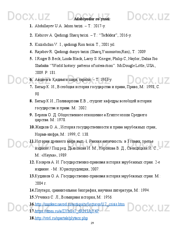 Adabiyotlar  ro’yxati:
1. Abdullayev U.A. Jahon tarixi. – T.: 2017-y.
2. Kabirov A. Qadimgi Sharq tarixi. – T.: “Tafakkur”, 2016-y. 
3. Kuzishchin V. I., qadimgi Rim tarixi T., 2001 yil.
4. Rajabov R. Qadimgi dunyo tarixi (Sharq,Yunoniston,Rim), T.: 2009
5. I.Roger B.Beck, Linda Black, Larry S. Krieger, Philip C, Naylor, Dahia Ibo 
Shabaka ‘’World history: patterns of interaction’’. McDougle Little, USA, 
2009.  P. 181.
6. Авдиев   в .  Қадимги   шарқ   тарихи . – T. 1963-y.
7. Батыр К. И., Всеобщая история государства и права, Право, М.: 1998, С. 
90
8. Батыр К.И., Поликарпова Е.В., студент кафедры всеобщей истории 
государства и права. М.: 2002.
9. Берлов О. Д. Общественнее отношение а Египте эпохи Среднего 
царства. М.: 1978.
10. Жидков О. А., История государственности и права зарубежных стран, 
Норма-инфра, М.: 1999, С. 138.
11. История древнего мира вып. 1. Ранняя античность: в 3 томах, третье 
издание./ Под ред. Дьяконова И. М., Неронова В. Д., Свенцицкая И. С., - 
М.: «Наука», 1989.
12.   Косарев А. И. Государственно-правовая история зарубежных стран. 2-е 
издание. - М.: Юриспруденция, 2007.
13. Кудинов О. А. Государственно-правовая история зарубежных стран. М.: 
2004 г.
14. Плутарх, сравнительная биография, научная литература, М.: 1994.
15. Утченко С. Л., Всемирная история, М.: 1956.
16. http    ://    mmkaz    .   narod    .   ru    /   antiquity    /   lectures    /   l   17_    crisis    .   htm   
17. https://dzen.ru/a/ZYhGe7_6RH3JqY4P     
18. http://vivl.ru/spartak/plytarx.php   
29