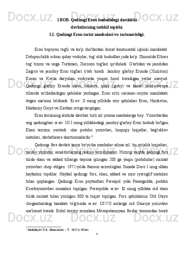 I.BOB. Qadimgi Eron hududidagi dastlabki
davlatlarning tashkil topishi.
I. 1 .  Qadimgi Eron tarixi  manbalari  va tarixnavisligi.
Eron  bepoyon   tog'li   va  ko'p   cho'llardan   iborat   kontinental   iqlimli   mamlakat.
Dehqonchilik uchun qulay vodiylar, tog' oldi hududlari juda ko'p. Shimolda Elburs
tog'   tizimi   va   unga   Turkman,   Xuroson   tog'lari   qo'shiladi.   G'arbdan   va   janubdan
Zagros   va   janubiy   Eron   tog'lari   o'rab   turadi.   Janubiy   g'arbiy   Eronda   (Xuziston)
Koran   va   Kerxa   daryolari   vodiysida   yuqori   hosil   beradigan   yerlar   mavjud.
Qadimgi   g'arbiy   Eronda   elam,   lulubey,   qutiy   (gutiy)   va   kassit   hind-yevropa
tillarida   so'zlashadigan   qabilalar   yashagan.   Eron   so'zi   «ariana»-oriylar   mamlakati
degan   ma'noni   bildiradi.   Er.av.   II   ming   yillikda   oriy   qabilalari   Eron,   Hindiston,
Markaziy Osiyo va Kavkaz ortiga tarqalgan.
Eron tarixining alohida davrlari turli xil yozma manbalarga boy. Yozuvlardan
eng qadimgilari er.av. I II -I ming yilliklardagi janubiy-g'arbiy Eron hududi bo'lgan
Elam   tarixini   yoritadi:   ular   podsho   yozuvlari,   huquqiy   hujjatlar,   bag'ishlov
matnlari, davlatlararo shartnomalardir. 2
Qadimgi fors davlati tarixi bo'yicha manbalar xilma-xil: bu xo'jalik hujjatlari,
tarixiy yozuvlar, amaldorlarning rasmiy yozishmalari. Hozirgi vaqtda qadimgi fors
tilida   elam   va   akkad   tillariga   tarjima   qilingan   200   ga   yaqin   (podsholar)   mixxat
yozuvlari chop etilgan. 1972-yilda fransuz arxeologlari Suzada Doro I ning ulkan
haykalini   topdilar.   Haykal   qadimgi   fors,   elam,   akkad   va   misr   iyeroglif   matnlari
bilan   qoplangan.   Qadimgi   Eron   poytaxtlari   Persepol   yoki   Pasargadda,   podsho
Kserksyozuvlari   nusxalari   topilgan.   Persepolda   er.av.   Ill   ming   yillikka   oid   elam
tilida   mixxat   bilan   yozilgan   800   ta   hujjat   topilgan.   Fors   qabilalarini   Old   Osiyo
chegaralaridagi   harakati   to'g'risida   er.av.   IX-VII   asrlarga   oid   Osuriya   yozuvlari
ma'lumot beradi. Bobil tarixiy xronikasi Mesopotamiyani forslar tomonidan bosib
2
  Abdullayev U.A. Jahon tarixi. – T.: 2017-y.48 bet.
4 