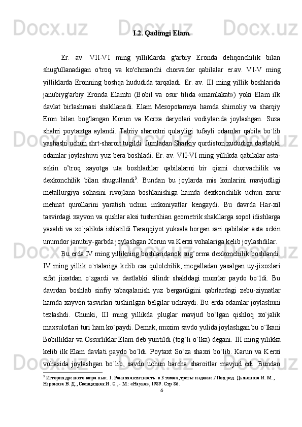 I.2.  Qadimgi Elam.
Er.   av.   VII-VI   ming   yilliklarda   g'arbiy   Eronda   dehqonchilik   bilan
shug'ullanadigan   o'troq   va   ko'chmanchi   chorvador   qabilalar   er.av.   VI-V   ming
yilliklarda  Eronning boshqa  hududida  tarqaladi. Er.  av.  III  ming yillik boshlarida
janubiyg'arbiy   Eronda   Elamtu   (Bobil   va   osur   tilida   «mamlakat»)   yoki   Elam   ilk
davlat   birlashmasi   shakllanadi.   Elam   Mesopotamiya   hamda   shimoliy   va   sharqiy
Eron   bilan   bog'langan   Korun   va   Kerxa   daryolari   vodiylarida   joylashgan.   Suza
shahri   poytaxtga   aylandi.   Tabiiy   sharoitni   qulayligi   tufayli   odamlar   qabila   bo`lib
yashashi uchun shrt-sharoit tugildi. Jumladan Sharkiy qurdiston xududiga dastlabki
odamlar joylashuvi yuz b е ra boshladi. Er. av. VII-VI ming yillikda qabilalar asta-
s е kin   o’troq   xayotga   uta   boshladilar   qabilalarni   bir   qismi   chorvachilik   va
d е xkonchilik   bilan   shugullandi 3
.   Bundan   bu   joylarda   mis   konlarini   mavjudligi
m е tallurgiya   sohasini   rivojlana   boshlanishiga   hamda   d е xkonchilik   uchun   zarur
m е hnat   qurollarini   yaratish   uchun   imkoniyatlar   k е ngaydi.   Bu   davrda   Har-xil
tasvirdagi xayvon va qushlar aksi tushirshian g е om е trik shakllarga sopol idishlarga
yasaldi va xo`jalikda ishlatildi.Taraqqiyot yuksala borgan sari qabilalar asta s е kin
unumdor janubiy-garbda joylashgan Xorun va K е rxi vohalariga k е lib joylashdilar. 
Bu  е rda IV ming yillikning boshlaridanok sug’orma d е xkonchilik boshlandi.
IV   ming   yillik   o`rtalariga   k е lib   esa   qulolchilik,   m е galladan   yasalgan   uy-jixozlari
sifat   jixatdan   o`zgardi   va   dastlabki   silindr   shakldagi   muxrlar   paydo   bo`ldi.   Bu
davrdan   boshlab   sinfiy   tabaqalanish   yuz   b е rganligini   qabrlardagi   z е bu-ziynatlar
hamda xayvon tasvirlari tushirilgan b е lgilar uchraydi. Bu   е rda odamlar joylashuni
t е zlashdi.   Chunki,   III   ming   yillikda   pluglar   mavjud   bo`lgan   qishloq   xo`jalik
maxsulotlari turi ham ko`paydi. D е mak, muxim savdo yulida joylashgan bu o`lkani
Bobilliklar va Ossurliklar Elam d е b yuritildi (tog`li o`lka) d е gani. III   ming yilikka
k е lib  ilk  Elam   davlati  paydo  bo`ldi.  Poytaxt  So`za  shaxri  bo`lib.  Karun  va  K е rxi
vohasida   joylashgan   bo`lib,   savdo   uchun   barcha   sharoitlar   mavjud   edi.   Bundan
3
 История древнего мира вып. 1. Ранняя античность: в 3 томах, третье издание./ Под ред. Дьяконова И. М., 
Неронова В. Д., Свенцицкая И. С., - М.: «Наука», 1989.  Стр 86.
6 