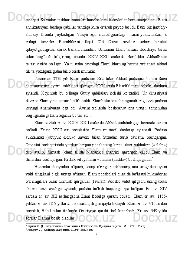 tashqari So`zadan tashkari yana bir kancha kichik davlatlar ham mavjud edi. Elam
sivilizatsiyasi boshqa qabillar tarixiga kura ertarok paydo bo`ldi. Buni biz janubiy-
sharkiy   Eronda   joylashgan   Yaxyo-t е pa   manzilgoxidagi     rasm-yozuvlardan,   u
е rdagi   tasvirlar   Elamliklarni   faqat   Old   Osiyo   savdosi   uchun   harakat
qilayotganligidan   darak   b е rishi   mumkin.   Umuman   Elam   tarixini   ikkidaryo   tarixi
bilan   bog’lash   to`g`riroq,   chunki   XXIV-XXII   asrlarda   elamliklar   Akkadliklar
ta`siri  ostida bo`lgan. Ya`ni  usha davrdagi Elamliklarning barcha xujjatlari  akkad
tili.ta yozilganligidan bilib olish mumkin.
Taxminan   2230  yili   Elam   podshosi   Xita   bilan  Akkad   podshosi   Noram   Suen
shartnomasini ayrim koldiklari sjlangan. XXII asrda Elamliklar muschakil davlana
aylandi.   K е yinrok   bu   o`lkaga   Gutiy   qabilalari   k е lishi   ko`zatildi.   Ur   dinastiyasi
davrida Elam yana karam bo`lib koldi. Elamliklarda uch pogonali eng avva podsho
k е yingi   ahamiyatga   ega   edi.   Ayrim   xollarda   boshqaruv   ona   urug`i   tomonidan
bog`lganlarga ham t е gishli bo`lar edi 4
.
Elam davlati er.av. XXIV-XXII asrlarda Akkad podsholigiga bevosita qaram
bo'ladi.   Er.av.   XXII   asr   boshlarida   Elam   mustaqil   davlatga   aylanadi.   Podsho
sukkalmax   («buyuk   elchi»)   unvoni   bilan   Suzadan   turib   davlatni   boshqargan.
Davlatni boshqarishda yordam bergan podshoning kenja ukasi sukkalom («elchi»)
deb   atalib,   Simash   (elam   tilida   Nishanki)   shahrini   qarorgoh   qilib,   Elam   va
Simashni boshqargan. Kichik viloyatlarni «otalar» («adda») boshqaiganlar 5
.
Hukmdor   dunyodan   o'tgach,   uning   o'rniga   podshoning   ona   urug'idan   jiyani
yoki singlisini o'g'li taxtga o'tirgan. Elam podsholari oilasida bo'lg'usi hukmdorlar
o'z  singillari  bilan  turmush   qurganlar  (levirat).  Podsho   vafot  qilgach,  uning  ukasi
akasini   beva   ayoliga   uylanib,   podsho   bo'lish   huquqiga   ega   bo'lgan.   Er.   av.   XIV
asrdan   er.   av.   XII   asrlarigacha   Elam   Bobilga   qaram   bo'ladi.   Elam   er.   av.   1155-
yildan er. av. II15-yillarda o'z mustaqilligini qayta tiklaydi. Elam er. av. VII asrdan
boshlab,   Bobil   bilan   ittifoqda   Osuriyaga   qarshi   faol   kurashadi.   Er.   av.   549-yilda
forslar Elamni bosib oladilar.
4
 Берлов О. Д. Общественнее отношение а Египте эпохи Среднего царства. М.: 1978.  125 стр.
5
  Avdiyev V.I. Qadimgi Sharq tarixi T., I964. B.605-607.
7 