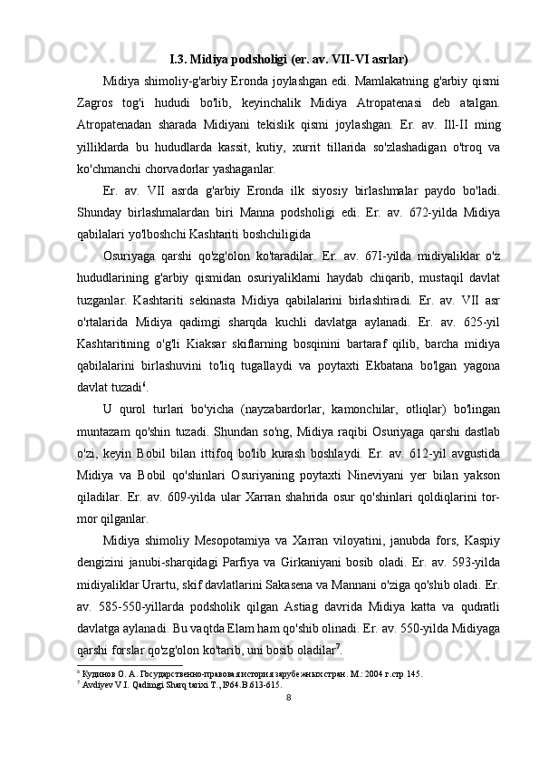 I.3. Midiya podsholigi (er. av. VII-VI asrlar)
Midiya shimoliy-g'arbiy Eronda joylashgan edi. Mamlakatning  g'arbiy qismi
Zagros   tog'i   hududi   bo'lib,   keyinchalik   Midiya   Atropatenasi   deb   atalgan.
Atropatenadan   sharada   Midiyani   tekislik   qismi   joylashgan.   Er.   av.   Ill-II   ming
yilliklarda   bu   hududlarda   kassit,   kutiy,   xurrit   tillarida   so'zlashadigan   o'troq   va
ko'chmanchi chorvadorlar yashaganlar.
Er.   av.   VII   asrda   g'arbiy   Eronda   ilk   siyosiy   birlashmalar   paydo   bo'ladi.
Shunday   birlashmalardan   biri   Manna   podsholigi   edi.   Er.   av.   672-yilda   Midiya
qabilalari yo'lboshchi Kashtariti boshchiligida
Osuriyaga   qarshi   qo'zg'olon   ko'taradilar.   Er.   av.   67I-yilda   midiyaliklar   o'z
hududlarining   g'arbiy   qismidan   osuriyaliklarni   haydab   chiqarib,   mustaqil   davlat
tuzganlar.   Kashtariti   sekinasta   Midiya   qabilalarini   birlashtiradi.   Er.   av.   VII   asr
o'rtalarida   Midiya   qadimgi   sharqda   kuchli   davlatga   aylanadi.   Er.   av.   625-yil
Kashtaritining   o'g'li   Kiaksar   skiflarning   bosqinini   bartaraf   qilib,   barcha   midiya
qabilalarini   birlashuvini   to'liq   tugallaydi   va   poytaxti   Ekbatana   bo'lgan   yagona
davlat tuzadi 6
. 
U   qurol   turlari   bo'yicha   (nayzabardorlar,   kamonchilar,   otliqlar)   bo'lingan
muntazam   qo'shin   tuzadi.   Shundan   so'ng,   Midiya   raqibi   Osuriyaga   qarshi   dastlab
o'zi,   keyin   Bobil   bilan   ittifoq   bo'lib   kurash   boshlaydi.   Er.   av.   612-yil   avgustida
Midiya   va   Bobil   qo'shinlari   Osuriyaning   poytaxti   Nineviyani   yer   bilan   yakson
qiladilar.   Er.   av.   609-yilda   ular   Xarran   shahrida   osur   qo'shinlari   qoldiqlarini   tor-
mor qilganlar.
Midiya   shimoliy   Mesopotamiya   va   Xarran   viloyatini,   janubda   fors,   Kaspiy
dengizini   janubi-sharqidagi   Parfiya   va   Girkaniyani   bosib   oladi.   Er.   av.   593-yilda
midiyaliklar Urartu, skif davlatlarini Sakasena va Mannani o'ziga qo'shib oladi. Er.
av.   585-550-yillarda   podsholik   qilgan   Astiag   davrida   Midiya   katta   va   qudratli
davlatga aylanadi. Bu vaqtda Elam ham qo'shib olinadi. Er. av. 550-yilda Midiyaga
qarshi forslar qo'zg'olon ko'tarib, uni bosib oladilar 7
.
6
 Кудинов О. А. Государственно-правовая история зарубежных стран. М.: 2004 г. стр 145.
7
  Avdiyev V.I. Qadimgi Sharq tarixi T., I964. B.613-615.
8 