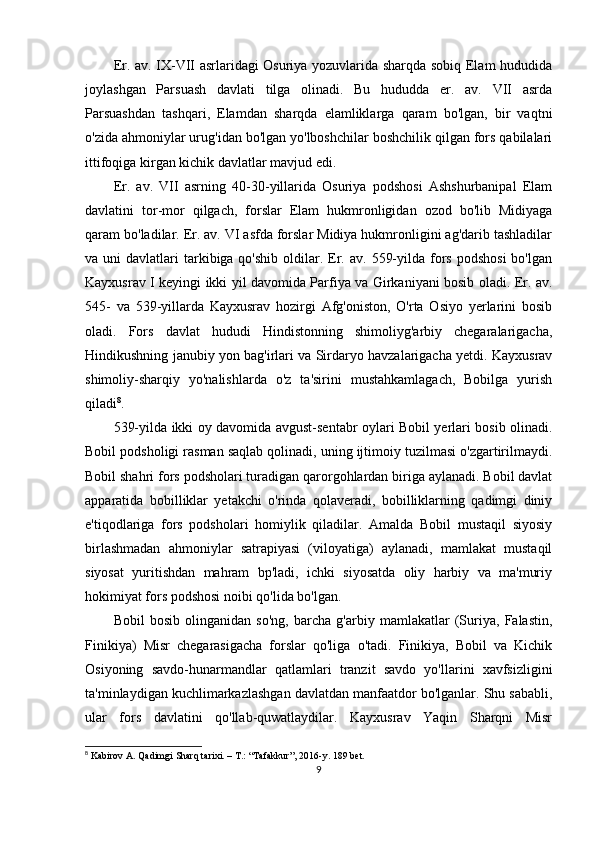 Er. av. IX-VII asrlaridagi Osuriya yozuvlarida sharqda sobiq Elam hududida
joylashgan   Parsuash   davlati   tilga   olinadi.   Bu   hududda   er.   av.   VII   asrda
Parsuashdan   tashqari,   Elamdan   sharqda   elamliklarga   qaram   bo'lgan,   bir   vaqtni
o'zida ahmoniylar urug'idan bo'lgan yo'lboshchilar boshchilik qilgan fors qabilalari
ittifoqiga kirgan kichik davlatlar mavjud edi. 
Er.   av.   VII   asrning   40-30-yillarida   Osuriya   podshosi   Ashshurbanipal   Elam
davlatini   tor-mor   qilgach,   forslar   Elam   hukmronligidan   ozod   bo'lib   Midiyaga
qaram bo'ladilar. Er. av. VI asfda forslar Midiya hukmronligini ag'darib tashladilar
va uni   davlatlari  tarkibiga qo'shib  oldilar. Er. av.  559-yilda  fors  podshosi  bo'lgan
Kayxusrav I keyingi ikki yil davomida Parfiya va Girkaniyani bosib oladi. Er. av.
545-   va   539-yillarda   Kayxusrav   hozirgi   Afg'oniston,   O'rta   Osiyo   yerlarini   bosib
oladi.   Fors   davlat   hududi   Hindistonning   shimoliyg'arbiy   chegaralarigacha,
Hindikushning janubiy yon bag'irlari va Sirdaryo havzalarigacha yetdi. Kayxusrav
shimoliy-sharqiy   yo'nalishlarda   o'z   ta'sirini   mustahkamlagach,   Bobilga   yurish
qiladi 8
. 
539-yilda ikki oy davomida avgust-sentabr oylari Bobil yerlari bosib olinadi.
Bobil podsholigi rasman saqlab qolinadi, uning ijtimoiy tuzilmasi o'zgartirilmaydi.
Bobil shahri fors podsholari turadigan qarorgohlardan biriga aylanadi. Bobil davlat
apparatida   bobilliklar   yetakchi   o'rinda   qolaveradi,   bobilliklarning   qadimgi   diniy
e'tiqodlariga   fors   podsholari   homiylik   qiladilar.   Amalda   Bobil   mustaqil   siyosiy
birlashmadan   ahmoniylar   satrapiyasi   (viloyatiga)   aylanadi,   mamlakat   mustaqil
siyosat   yuritishdan   mahram   bp'ladi,   ichki   siyosatda   oliy   harbiy   va   ma'muriy
hokimiyat fors podshosi noibi qo'lida bo'lgan.
Bobil   bosib   olinganidan   so'ng,   barcha   g'arbiy   mamlakatlar   (Suriya,   Falastin,
Finikiya)   Misr   chegarasigacha   forslar   qo'liga   o'tadi.   Finikiya,   Bobil   va   Kichik
Osiyoning   savdo-hunarmandlar   qatlamlari   tranzit   savdo   yo'llarini   xavfsizligini
ta'minlaydigan kuchlimarkazlashgan davlatdan manfaatdor bo'lganlar. Shu sababli,
ular   fors   davlatini   qo'llab-quwatlaydilar.   Kayxusrav   Yaqin   Sharqni   Misr
8
 Kabirov A. Qadimgi Sharq tarixi. – T.: “Tafakkur”, 2016-y.  189  bet.
9 