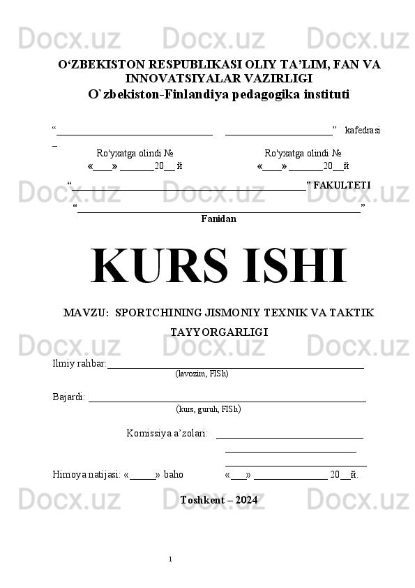 1O‘ZBEKISTON RESPUBLIKASI OLIY TA’LIM , FAN VA
INNOVATSIYALAR  VAZIRLIGI
O`zbekiston-Finlandiya pedagogika instituti
“________________________________
_ ______________________ ”   kafedrasi
Ro'yxatga olindi №
«____» _______ 20 __  й Ro'yxatga olindi №
«____» _______ 20 __ й
                                                       
“ ________________________________________________ ”  FAKULTETI
“ __________________________________________________________ ” 
Fanidan
KURS ISHI
MAVZU:  SPORTCHINING JISMONIY TEXNIK VA TAKTIK
TAYYORGARLIGI
Ilmiy rahbar:_________________________________________________
(lavozim, FISh)
Bajardi: _____________________________________________________   
( kurs, guruh, FISh )
Komissiya a’zolari:   ____________________________
_________________________
___________________________
Himoya natijasi: «_____» baho «___» ______________ 20__й.  
Toshkent – 20 24 