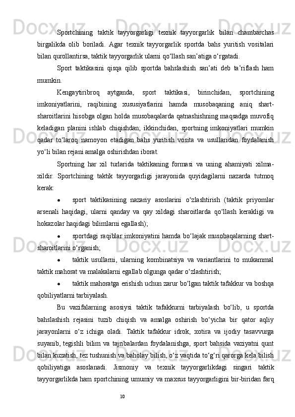 10Sportchining   taktik   tayyorgarligi   texnik   tayyorgarlik   bilan   chambarchas
birgalikda   olib   boriladi.   Agar   texnik   tayyorgarlik   sportda   bahs   yuritish   vositalari
bilan qurollantirsa, taktik tayyorgarlik ularni qo‘llash san’atiga o‘rgatadi. 
Sport   taktikasini   qisqa   qilib   sportda   bahslashish   san’ati   deb   ta’riflash   ham
mumkin. 
Kengaytiribroq   aytganda,   sport   taktikasi,   birinchidan,   sportchining
imkoniyatlarini,   raqibining   xususiyatlarini   hamda   musobaqaning   aniq   shart-
sharoitlarini hisobga olgan holda musobaqalarda qatnashishning maqsadga muvofiq
keladigan   planini   ishlab   chiqishdan;   ikkinchidan,   sportning   imkoniyatlari   mumkin
qadar   to‘laroq   namoyon   etadigan   bahs   yuritish   vosita   va   usullaridan   foydalanish
yo‘li bilan rejani amalga oshirishdan iborat.
Sportning   har   xil   turlarida   taktikaning   formasi   va   uning   ahamiyati   xilma-
xildir.   Sportchining   taktik   tayyorgarligi   jarayonida   quyidagilarni   nazarda   tutmoq
kerak:
● sport   taktikasining   nazariy   asoslarini   o‘zlashtirish   (taktik   priyomlar
arsenali   haqidagi,   ularni   qanday   va   qay   xildagi   sharoitlarda   qo‘llash   kerakligi   va
hokazolar haqidagi bilimlarni egallash); 
● sportdagi raqiblar imkoniyatini hamda bo‘lajak musobaqalarning shart-
sharoitlarini o‘rganish;
● taktik   usullarni,   ularning   kombinatsiya   va   variantlarini   to   mukammal
taktik mahorat va malakalarni egallab olgunga qadar o‘zlashtirish;
● taktik mahoratga erishish uchun zarur bo‘lgan taktik tafakkur va boshqa
qobiliyatlarni tarbiyalash. 
Bu   vazifalarning   asosiysi   taktik   tafakkurni   tarbiyalash   bo‘lib,   u   sportda
bahslashish   rejasini   tuzib   chiqish   va   amalga   oshirish   bo‘yicha   bir   qator   aqliy
jarayonlarni   o‘z   ichiga   oladi.   Taktik   tafakkur   idrok,   х otira   va   ijodiy   tasavvurga
suyanib,   tegishli   bilim   va   tajribalardan   foydalanishga,   sport   bahsida   vaziyatni   qunt
bilan kuzatish, tez tushunish va baholay bilish, o‘z vaqtida to‘g‘ri qarorga kela bilish
qobiliyatiga   asoslanadi.   Jismoniy   va   te х nik   tayyorgarlikdagi   singari   taktik
tayyorgarlikda ham sportchining umumiy va ma х sus tayyorgarligini bir-biridan farq 