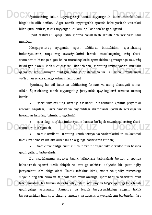 10Sportchining   taktik   tayyorgarligi   texnik   tayyorgarlik   bilan   chambarchas
birgalikda   olib   boriladi.   Agar   texnik   tayyorgarlik   sportda   bahs   yuritish   vositalari
bilan qurollantirsa, taktik tayyorgarlik ularni qo‘llash san’atiga o‘rgatadi. 
Sport   taktikasini   qisqa   qilib   sportda   bahslashish   san’ati   deb   ta’riflash   ham
mumkin. 
Kengaytiribroq   aytganda,   sport   taktikasi,   birinchidan,   sportchining
imkoniyatlarini,   raqibining   xususiyatlarini   hamda   musobaqaning   aniq   shart-
sharoitlarini hisobga olgan holda musobaqalarda qatnashishning maqsadga muvofiq
keladigan   planini   ishlab   chiqishdan;   ikkinchidan,   sportning   imkoniyatlari   mumkin
qadar   to‘laroq   namoyon   etadigan   bahs   yuritish   vosita   va   usullaridan   foydalanish
yo‘li bilan rejani amalga oshirishdan iborat.
Sportning   har   xil   turlarida   taktikaning   formasi   va   uning   ahamiyati   xilma-
xildir.   Sportchining   taktik   tayyorgarligi   jarayonida   quyidagilarni   nazarda   tutmoq
kerak:
● sport   taktikasining   nazariy   asoslarini   o‘zlashtirish   (taktik   priyomlar
arsenali   haqidagi,   ularni   qanday   va   qay   xildagi   sharoitlarda   qo‘llash   kerakligi   va
hokazolar haqidagi bilimlarni egallash); 
● sportdagi raqiblar imkoniyatini hamda bo‘lajak musobaqalarning shart-
sharoitlarini o‘rganish;
● taktik   usullarni,   ularning   kombinatsiya   va   variantlarini   to   mukammal
taktik mahorat va malakalarni egallab olgunga qadar o‘zlashtirish;
● taktik mahoratga erishish uchun zarur bo‘lgan taktik tafakkur va boshqa
qobiliyatlarni tarbiyalash. 
Bu   vazifalarning   asosiysi   taktik   tafakkurni   tarbiyalash   bo‘lib,   u   sportda
bahslashish   rejasini   tuzib   chiqish   va   amalga   oshirish   bo‘yicha   bir   qator   aqliy
jarayonlarni   o‘z   ichiga   oladi.   Taktik   tafakkur   idrok,   х otira   va   ijodiy   tasavvurga
suyanib,   tegishli   bilim   va   tajribalardan   foydalanishga,   sport   bahsida   vaziyatni   qunt
bilan kuzatish, tez tushunish va baholay bilish, o‘z vaqtida to‘g‘ri qarorga kela bilish
qobiliyatiga   asoslanadi.   Jismoniy   va   te х nik   tayyorgarlikdagi   singari   taktik
tayyorgarlikda ham sportchining umumiy va ma х sus tayyorgarligini bir-biridan farq