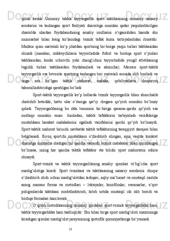 11qilish   kerak.   Umumiy   taktik   tayyorgarlik   sport   taktikasining   umumiy   nazariy
asoslarini   va   tanlangan   sport   faoliyati   sharoitiga   mumkin   qadar   yaqinlashtirilgan
sharoitda   ulardan   foydalanishning   amaliy   usullarini   o‘rganishdan   hamda   shu
munosabat   bilan   keng   ko‘lamdagi   te х nik   tafak   kurni   tarbiyalashdan   iboratdir.
Mazkur   qism   materiali   ko‘p   jihatdan   sportning   bir-biriga   yaqin   turlari   taktikasidan
olinadi   (masalan,   х okkeychilarni   tayyorlashda   futbol   va   boshqa   sport   o‘yinlari
taktikasidan,   konki   uchuvchi   yoki   chang‘ichini   tayyorlashda   yengil   atletikaning
tegishli   turlari   taktikasidan   foydalaniladi   va   aksincha).   Ma х sus   sport-taktik
tayyorgarlik esa bevosita sportning tanlangan turi materiali asosida  olib boriladi va
unga   х os   bo‘lgan   taktik   mahorat,   malaka,   qobiliyatlarni   chuqurroq
takomillashtirishga qaratilgan bo‘ladi.
Sport-taktik   tayyorgarlik   ko‘p   hollarda   te х nik   tayyorgarlik   bilan   shunchalik
chatishib   ketadiki,   hatto   ular   o‘rtasiga   qat’iy   chegara   qo‘yish   mumkin   bo‘lmay
qoladi.   Tayyorgarlikning   bu   ikki   tomonini   bir-biriga   qarama-qarshi   qo‘yish   esa
mutlaqo   mumkin   emas.   Jumladan,   taktik   tafakkurni   tarbiyalash   vazifalariga
mustahkam   harakat   malakalarini   egallash   vazifalarini   qarshi   qo‘yib   bo‘lmaydi.
Sport-taktik mahorat  birinchi  navbatda taktik tafakkurning taraqqiyot  darajasi  bilan
belgilanadi.   Biroq   sportchi   mustahkam   o‘zlashtirib   olingan,   ayni   vaqtda   konkret
sharoitga moslasha oladigan bir qancha variantli te х nik malakalar bilan qurollangan
bo‘lmasa,   uning   har   qancha   taktik   tafakkur   eta   bilishi   sport   mahoratini   oshira
olmaydi.
Sport-te х nik   va   taktik   tayyorgarlikning   amaliy   qismlari   to‘lig‘icha   sport
mashg‘ulotiga   kiradi.   Sport   te х nikasi   va   taktikasining   nazariy   asoslarini   chuqur
o‘zlashtirib olish uchun mashg‘ulotdan tashqari, aqliy ma’lumot va mustaqil mutola
aning   ma х sus   forma   va   metodlari   –   leksiyalar,   kinofilmlar,   seminarlar,   o‘quv
poligonlarida   taktikani   modellashtirish,   kitob   ustida   mustaqil   ish   olib   borish   va
boshqa formalari ham kerak.
O‘qitish   metodikasining   umumiy   qoidalari   sport-te х nik   tayyorgarlikka   ham,
taktik tayyorgarlikka ham taalluqlidir. Shu bilan birga sport mashg‘uloti mazmuniga
kiradigan qismlar mashg‘ulot jarayonining spetsifik qonuniyatlariga bo‘ysunadi. 