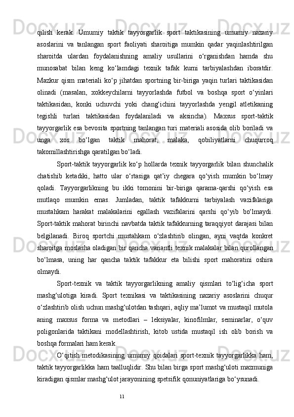 11qilish   kerak.   Umumiy   taktik   tayyorgarlik   sport   taktikasining   umumiy   nazariy
asoslarini   va   tanlangan   sport   faoliyati   sharoitiga   mumkin   qadar   yaqinlashtirilgan
sharoitda   ulardan   foydalanishning   amaliy   usullarini   o‘rganishdan   hamda   shu
munosabat   bilan   keng   ko‘lamdagi   te х nik   tafak   kurni   tarbiyalashdan   iboratdir.
Mazkur   qism   materiali   ko‘p   jihatdan   sportning   bir-biriga   yaqin   turlari   taktikasidan
olinadi   (masalan,   х okkeychilarni   tayyorlashda   futbol   va   boshqa   sport   o‘yinlari
taktikasidan,   konki   uchuvchi   yoki   chang‘ichini   tayyorlashda   yengil   atletikaning
tegishli   turlari   taktikasidan   foydalaniladi   va   aksincha).   Ma х sus   sport-taktik
tayyorgarlik esa bevosita sportning tanlangan turi materiali asosida  olib boriladi va
unga   х os   bo‘lgan   taktik   mahorat,   malaka,   qobiliyatlarni   chuqurroq
takomillashtirishga qaratilgan bo‘ladi.
Sport-taktik   tayyorgarlik   ko‘p   hollarda   te х nik   tayyorgarlik   bilan   shunchalik
chatishib   ketadiki,   hatto   ular   o‘rtasiga   qat’iy   chegara   qo‘yish   mumkin   bo‘lmay
qoladi.   Tayyorgarlikning   bu   ikki   tomonini   bir-biriga   qarama-qarshi   qo‘yish   esa
mutlaqo   mumkin   emas.   Jumladan,   taktik   tafakkurni   tarbiyalash   vazifalariga
mustahkam   harakat   malakalarini   egallash   vazifalarini   qarshi   qo‘yib   bo‘lmaydi.
Sport-taktik mahorat  birinchi  navbatda taktik tafakkurning taraqqiyot  darajasi  bilan
belgilanadi.   Biroq   sportchi   mustahkam   o‘zlashtirib   olingan,   ayni   vaqtda   konkret
sharoitga moslasha oladigan bir qancha variantli te х nik malakalar bilan qurollangan
bo‘lmasa,   uning   har   qancha   taktik   tafakkur   eta   bilishi   sport   mahoratini   oshira
olmaydi.
Sport-te х nik   va   taktik   tayyorgarlikning   amaliy   qismlari   to‘lig‘icha   sport
mashg‘ulotiga   kiradi.   Sport   te х nikasi   va   taktikasining   nazariy   asoslarini   chuqur
o‘zlashtirib olish uchun mashg‘ulotdan tashqari, aqliy ma’lumot va mustaqil mutola
aning   ma х sus   forma   va   metodlari   –   leksiyalar,   kinofilmlar,   seminarlar,   o‘quv
poligonlarida   taktikani   modellashtirish,   kitob   ustida   mustaqil   ish   olib   borish   va
boshqa formalari ham kerak.
O‘qitish   metodikasining   umumiy   qoidalari   sport-te х nik   tayyorgarlikka   ham,
taktik tayyorgarlikka ham taalluqlidir. Shu bilan birga sport mashg‘uloti mazmuniga
kiradigan qismlar mashg‘ulot jarayonining spetsifik qonuniyatlariga bo‘ysunadi.