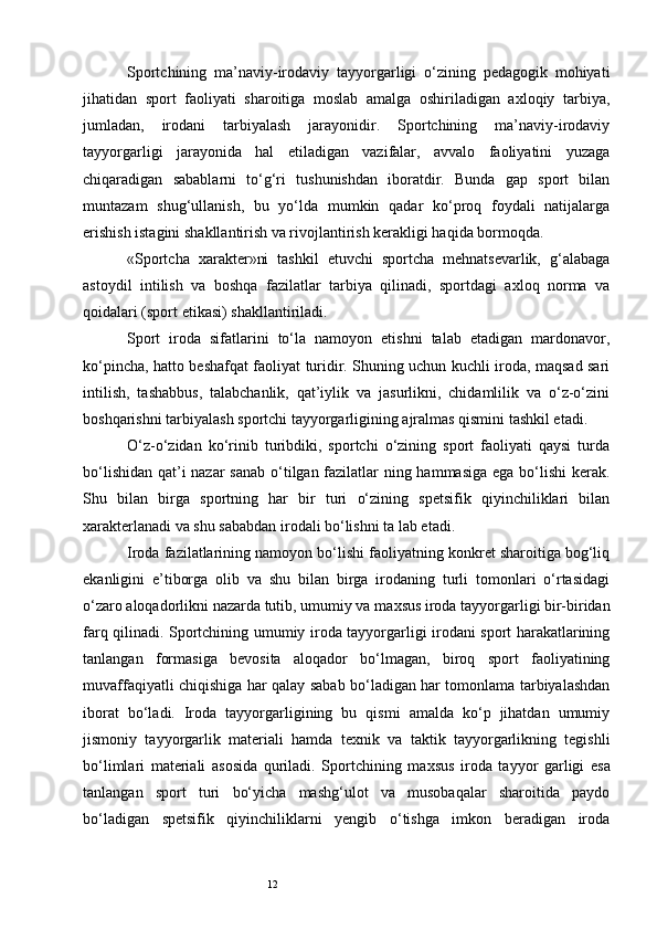 12Sportchining   ma’naviy-irodaviy   tayyorgarligi   o‘zining   pedagogik   mohiyati
jihatidan   sport   faoliyati   sharoitiga   moslab   amalga   oshiriladigan   axloqiy   tarbiya,
jumladan,   irodani   tarbiyalash   jarayonidir.   Sportchining   ma’naviy-irodaviy
tayyorgarligi   jarayonida   hal   etiladigan   vazifalar,   avvalo   faoliyatini   yuzaga
chiqaradigan   sabablarni   to‘g‘ri   tushunishdan   iboratdir.   Bunda   gap   sport   bilan
muntazam   shug‘ullanish,   bu   yo‘lda   mumkin   qadar   ko‘proq   foydali   natijalarga
erishish istagini shakllantirish va rivojlantirish kerakligi haqida bormoqda. 
«Sportcha   xarakter»ni   tashkil   etuvchi   sportcha   mehnatsevarlik,   g‘alabaga
astoydil   intilish   va   boshqa   fazilatlar   tarbiya   qilinadi,   sportdagi   axloq   norma   va
qoidalari (sport etikasi) shakllantiriladi. 
Sport   iroda   sifatlarini   to‘la   namoyon   etishni   talab   etadigan   mardonavor,
ko‘pincha, hatto beshafqat faoliyat turidir. Shuning uchun kuchli iroda, maqsad sari
intilish,   tashabbus,   talabchanlik,   qat’iylik   va   jasurlikni,   chidamlilik   va   o‘z-o‘zini
boshqarishni tarbiyalash sportchi tayyorgarligining ajralmas qismini tashkil etadi. 
O‘z-o‘zidan   ko‘rinib   turibdiki,   sportchi   o‘zining   sport   faoliyati   qaysi   turda
bo‘lishidan qat’i  nazar  sanab  o‘tilgan fazilatlar  ning hammasiga ega bo‘lishi  kerak.
Shu   bilan   birga   sportning   har   bir   turi   o‘zining   spetsifik   qiyinchiliklari   bilan
х arakterlanadi va shu sababdan irodali bo‘lishni ta lab etadi.
Iroda fazilatlarining namoyon bo‘lishi faoliyatning konkret sharoitiga bog‘liq
ekanligini   e’tiborga   olib   va   shu   bilan   birga   irodaning   turli   tomonlari   o‘rtasidagi
o‘zaro aloqadorlikni nazarda tutib, umumiy va ma х sus iroda tayyorgarligi bir-biridan
farq qilinadi. Sportchining umumiy iroda tayyorgarligi irodani sport harakatlarining
tanlangan   formasiga   bevosita   aloqador   bo‘lmagan,   biroq   sport   faoliyatining
muvaffaqiyatli chiqishiga har qalay sabab bo‘ladigan har tomonlama tarbiyalashdan
iborat   bo‘ladi.   Iroda   tayyorgarligining   bu   qismi   amalda   ko‘p   jihatdan   umumiy
jismoniy   tayyorgarlik   materiali   hamda   te х nik   va   taktik   tayyorgarlikning   tegishli
bo‘limlari   materiali   asosida   quriladi.   Sportchining   ma х sus   iroda   tayyor   garligi   esa
tanlangan   sport   turi   bo‘yicha   mashg‘ulot   va   musobaqalar   sharoitida   paydo
bo‘ladigan   spetsifik   qiyinchiliklarni   yengib   o‘tishga   imkon   beradigan   iroda
