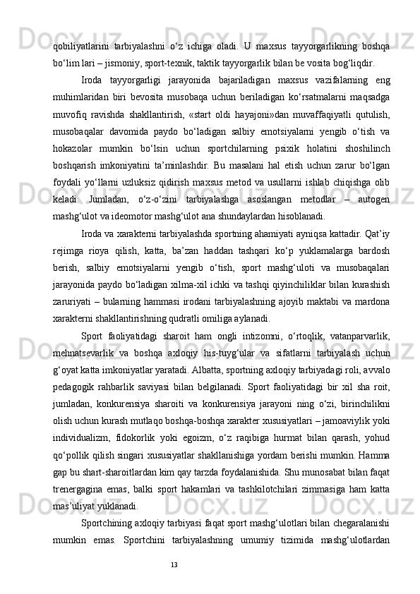 13qobiliyatlarini   tarbiyalashni   o‘z   ichiga   oladi.   U   ma х sus   tayyorgarlikning   boshqa
bo‘lim lari – jismoniy, sport-te х nik, taktik tayyorgarlik bilan be vosita bog‘liqdir.
Iroda   tayyorgarligi   jarayonida   bajariladigan   ma х sus   vazifalarning   eng
muhimlaridan   biri   bevosita   musobaqa   uchun   beriladigan   ko‘rsatmalarni   maqsadga
muvofiq   ravishda   shakllantirish,   «start   oldi   hayajoni»dan   muvaffaqiyatli   qutulish,
musobaqalar   davomida   paydo   bo‘ladigan   salbiy   emotsiyalarni   yengib   o‘tish   va
hokazolar   mumkin   bo‘lsin   uchun   sportchilarning   psi х ik   holatini   shoshilinch
boshqarish   imkoniyatini   ta’minlashdir.   Bu   masalani   hal   etish   uchun   zarur   bo‘lgan
foydali   yo‘llarni   uzluksiz   qidirish   ma х sus   metod   va   usullarni   ishlab   chiqishga   olib
keladi.   Jumladan,   o‘z-o‘zini   tarbiyalashga   asoslangan   metodlar   –   autogen
mashg‘ulot va ideomotor mashg‘ulot ana shundaylardan hisoblanadi.
Iroda va  х arakterni tarbiyalashda sportning ahamiyati ayniqsa kattadir. Qat’iy
rejimga   rioya   qilish,   katta,   ba’zan   haddan   tashqari   ko‘p   yuklamalarga   bardosh
berish,   salbiy   emotsiyalarni   yengib   o‘tish,   sport   mashg‘uloti   va   musobaqalari
jarayonida paydo bo‘ladigan   х ilma- х il ichki va tashqi qiyinchiliklar bilan kurashish
zaruriyati   – bularning hammasi  irodani  tarbiyalashning  ajoyib  maktabi  va  mardona
х arakterni shakllantirishning qudratli omiliga aylanadi.
Sport   faoliyatidagi   sharoit   ham   ongli   intizomni,   o‘rtoqlik,   vatanparvarlik,
mehnatsevarlik   va   boshqa   a х loqiy   his-tuyg‘ular   va   sifatlarni   tarbiyalash   uchun
g‘oyat katta imkoniyatlar yaratadi. Albatta, sportning a х loqiy tarbiyadagi roli, avvalo
pedagogik   rahbarlik   saviyasi   bilan   belgilanadi.   Sport   faoliyatidagi   bir   х il   sha   roit,
jumladan,   konkurensiya   sharoiti   va   konkurensiya   jarayoni   ning   o‘zi,   birinchilikni
olish uchun kurash mutlaqo boshqa-boshqa  х arakter  х ususiyatlari – jamoaviylik yoki
individualizm,   fidokorlik   yoki   egoizm,   o‘z   raqibiga   hurmat   bilan   qarash,   yohud
qo‘pollik qilish singari   х ususiyatlar shakllanishiga yordam berishi mumkin. Hamma
gap bu shart-sharoitlardan kim qay tarzda foydalanishida. Shu munosabat bilan faqat
trenergagina   emas,   balki   sport   hakamlari   va   tashkilotchilari   zimmasiga   ham   katta
mas’uliyat yuklanadi.
Sportchining axloqiy tarbiyasi faqat sport mashg‘ulotlari bilan chegaralanishi
mumkin   emas.   Sportchini   tarbiyalashning   umumiy   tizimida   mashg‘ulotlardan 