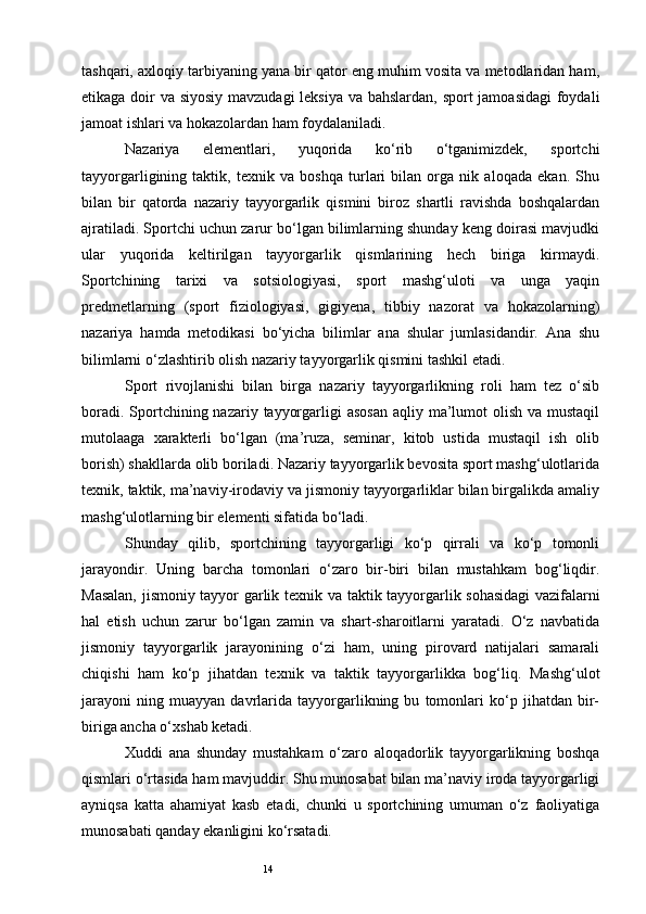 14tashqari, axloqiy tarbiyaning yana bir qator eng muhim vosita va metodlaridan ham,
etikaga doir va siyosiy mavzudagi leksiya va bahslardan, sport  jamoasidagi  foydali
jamoat ishlari va hokazolardan ham foydalaniladi. 
Nazariya   elementlari,   yuqorida   ko‘rib   o‘tganimizdek,   sportchi
tayyorgarligining   taktik,   texnik   va   boshqa   turlari   bilan   orga   nik   aloqada   ekan.   Shu
bilan   bir   qatorda   nazariy   tayyorgarlik   qismini   biroz   shartli   ravishda   boshqalardan
ajratiladi. Sportchi uchun zarur bo‘lgan bilimlarning shunday keng doirasi mavjudki
ular   yuqorida   keltirilgan   tayyorgarlik   qismlarining   hech   biriga   kirmaydi.
Sportchining   tarixi   va   sotsiologiyasi,   sport   mashg‘uloti   va   unga   yaqin
predmetlarning   (sport   fiziologiyasi,   gigiyena,   tibbiy   nazorat   va   hokazolarning)
nazariya   hamda   metodikasi   bo‘yicha   bilimlar   ana   shular   jumlasidandir.   Ana   shu
bilimlarni o‘zlashtirib olish nazariy tayyorgarlik qismini tashkil etadi. 
Sport   rivojlanishi   bilan   birga   nazariy   tayyorgarlikning   roli   ham   tez   o‘sib
boradi. Sportchining nazariy tayyorgarligi  asosan  aqliy ma’lumot  olish va mustaqil
mutolaaga   xarakterli   bo‘lgan   (ma’ruza,   seminar,   kitob   ustida   mustaqil   ish   olib
borish) shakllarda olib boriladi. Nazariy tayyorgarlik bevosita sport mashg‘ulotlarida
texnik, taktik, ma’naviy-irodaviy va jismoniy tayyorgarliklar bilan birgalikda amaliy
mashg‘ulotlarning bir elementi sifatida bo‘ladi. 
Shunday   qilib,   sportchining   tayyorgarligi   ko‘p   qirrali   va   ko‘p   tomonli
jarayondir.   Uning   barcha   tomonlari   o‘zaro   bir-biri   bilan   mustahkam   bog‘liqdir.
Masalan, jismoniy tayyor garlik te х nik va taktik tayyorgarlik sohasidagi  vazifalarni
hal   etish   uchun   zarur   bo‘lgan   zamin   va   shart-sharoitlarni   yaratadi.   O‘z   navbatida
jismoniy   tayyorgarlik   jarayonining   o‘zi   ham,   uning   pirovard   natijalari   samarali
chiqishi   ham   ko‘p   jihatdan   te х nik   va   taktik   tayyorgarlikka   bog‘liq.   Mashg‘ulot
jarayoni   ning   muayyan   davrlarida   tayyorgarlikning   bu   tomonlari   ko‘p   jihatdan   bir-
biriga ancha o‘ х shab ketadi.
Х uddi   ana   shunday   mustahkam   o‘zaro   aloqadorlik   tayyorgarlikning   boshqa
qismlari o‘rtasida ham mavjuddir. Shu munosabat bilan ma’naviy iroda tayyorgarligi
ayniqsa   katta   ahamiyat   kasb   etadi,   chunki   u   sportchining   umuman   o‘z   faoliyatiga
munosabati qanday ekanligini ko‘rsatadi. 