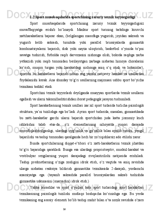 161.2.Sport musobaqalarida sportchining zaruriy texnik tayyorgarligi
Sport   musobaqalarida   sportchining   zaruriy   texnik   tayyorgarligisiz
muvaffaqiyatga   erishib   bo‘lmaydi.   Mazkur   sport   turining   tarkibiga   kiruvchi
xattiharakatlarni   bajarar   ekan,   (belgilangan   masofaga   yugurish,   joyidan   sakrash   va
yugurib   kelib   sakrash,   turnikda   yoki   parallel   brussiyalarda   gimnastik
kombinatsiyalarni   bajarish,   disk   yoki   nayza   uloqtirish,   basketbol   o‘yinida   to‘pni
savatga   tushirish,   futbolda   raqib   darvozasini   nishonga   olish,   boksda   raqibga   zarba
yetkazish   yoki   raqib   tomonidan   berilayotgan   zarbaga   nisbatan   himoya   choralarini
ko‘rish,   muqim   turgan   yoki   harakatdagi   nishonga   aniq   o‘q   otish   va   hokazolar),
sportchi   bu   harakatlarni   bajarish   uchun   eng   yaxshi   natijaviy   harakat   va   usullardan
foydalanishi kerak.   Ana shunday to‘g‘ri usullarning majmuasi ushbu sport bo‘yicha
texnikani tashkil etadi. 
Sportchini texnik tayyorlash deyilganda muayyan sportlarda texnik usullarni
egallash va ularni takomillashtirishdan iborat pedagogik jarayon tushuniladi. 
Sport harakatlarining texnik usullari xar xil sport turlarida turlicha psixologik
struktura, ya’ni tuzilishga ega bo‘ladi. Ayrim sport turlarida, masalan, gimnastikada
bu   xatti-harakatlar   garchi   ularni   bajarish   sportchidan   juda   katta   jismoniy   kuch
ishlatishni   talab   etsa-da,   o‘z   elementlarining   nihoyatda   yuqori   darajada
muvofiqlashtirilganligi,   ulardagi   uyg‘unlik   va   go‘zallik   bilan   ajralib   turishi,   yengil
bajarilishi va tashqi tomondan qaralganda hech bir zo‘riqishlarsiz ado etilishi zarur. 
Bunda   sportchilarning   diqqat-e’tibori   o‘z   xatti-harakatlarini   texnik   jihatdan
to‘g‘ri   bajarishga   qaratiladi.   Bunga   esa   ulardagi   propriotseptiv,   muskul-harakat   va
vestibulyar   sezgilarning   yuqori   darajadagi   rivojlantirilishi   natijasida   erishiladi.
Tashqi   predmetlarning   o‘ziga   xosligini   idrok   etish,   o‘z   vaqtida   va   aniq   ravishda
ularga   nisbatan   reaksiya   bildirish   gimnastika   texnikasida   2-darajali,   yordamchi
axamiyatga   ega.   (tayanib   sakrashda   parallel   brussiyalardan   sakrab   tushishda
gimnastika uskunasini (snaryadini) idrok etish.) 
Yakka   kurashlar   va   sport   o‘yinlari   kabi   sport   turlaridagi   sport   harakatlari
texnikasining   psixologik   tuzilishi   mutlaqo   boshqacha   ko‘rinishga   ega.   Bu   yerda
texnikaning eng asosiy elementi bo‘lib tashqi muhit bilan o‘ta nozik ravishda o‘zaro
