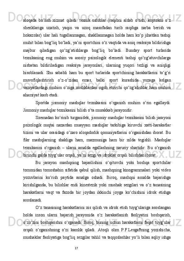 17aloqada   bo‘lish   xizmat   qiladi:   texnik   uslublar   (raqibni   aldab   o‘tish,   koptokni   o‘z
sheriklariga   uzatish,   yaqin   va   uzoq   masofadan   turib   raqibga   zarba   berish   va
hokazolar)   ular   hali   tugallanmagan,   shakllanmagan   holda  ham   ko‘p  jihatdan   tashqi
muhit bilan bog‘liq bo‘ladi, ya’ni sportchini o‘z vaqtida va aniq reaksiya bildirishga
majbur   qiladigan   qo‘zg‘atishlarga   bog‘liq   bo‘ladi.   Bunday   sport   turlarida
texnikaning   eng   muhim   va   asosiy   psixologik   elementi   tashqi   qo‘zg‘atuvchilarga
nisbatan   bildiriladigan   reaksiya   jarayonlari,   ularning   yuqori   tezligi   va   aniqligi
hisoblanadi.   Shu   sababli   ham   bu   sport   turlarida   sportchining   harakatlarini   to‘g‘ri
muvofiqlashtirish   o‘z-o‘zidan   emas,   balki   sport   kurashida   yuzaga   kelgan
vaziyatlardagi   muhim   o‘ziga   xosliklardan   ogoh   etuvchi   qo‘zg‘alishlar   ham   muhim
ahamiyat kasb etadi. 
Sportda   jismoniy   mashqlar   texnikasini   o‘rganish   muhim   o‘rin   egallaydi.
Jismoniy mashqlar texnikasini bilish o‘ta murakkab jarayondir.  
Sxemadan ko‘rinib turganidek, jismoniy mashqlar texnikasini bilish jarayoni
psixologik   nuqtai   nazardan   muayyan   mashqlar   tarkibiga   kiruvchi   xatti-harakatlar
tizimi   va   ular   orasidagi   o‘zaro   aloqadorlik   qonuniyatlarini   o‘rganishdan   iborat.   Bu
fikr   mashqlarning   shakliga   ham,   mazmuniga   ham   bir   xilda   tegishli.   Mashqlar
texnikasini   o‘rganish   –   ularni   amalda   egallashning   zaruriy   shartidir.   Bu   o‘rganish
birinchi galda tuyg‘ular orqali, ya’ni sezgi va idroklar orqali bilishdan iborat. 
Bu   jarayon   mashqning   bajarilishini   o‘qituvchi   yoki   boshqa   sportchilar
tomonidan tomoshabin sifatida qabul qilish, mashqning kinogrammalari  yoki video
yozuvlarini   ko‘rish   paytida   amalga   oshadi.   Biroq,   mashqni   amalda   bajarishga
kirishilganda,   bu   bilishlar   endi   kinestezik   yoki   mushak   sezgilari   va   o‘z   tanasining
harakatlarni   vaqt   va   fazoda   bir   joydan   ikkinchi   joyga   ko‘chishini   idrok   etishga
asoslanadi. 
O‘z tanasining harakatlarini xis qilish va idrok etish tuyg‘ulariga asoslangan
holda   inson   ularni   bajarish   jarayonida   o‘z   harakatlanish   faoliyatini   boshqarish,
o‘zo‘zini   boshqarishni   o‘rganadi.   Biroq,   buning   uchun   harakatlarni   faqat   tuyg‘ular
orqali   o‘rganishning   o‘zi   kamlik   qiladi.   Atoqli   olim   P.F.Lesgaftning   yozishicha,
mushaklar faoliyatiga bog‘liq sezgilar tahlil va taqqoslashlar yo‘li bilan aqliy ishga 