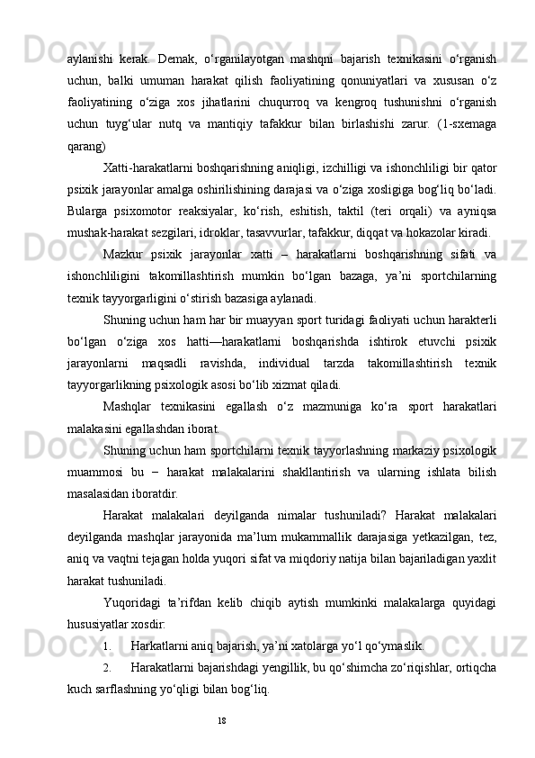 18aylanishi   kerak.   Demak,   o‘rganilayotgan   mashqni   bajarish   texnikasini   o‘rganish
uchun,   balki   umuman   harakat   qilish   faoliyatining   qonuniyatlari   va   xususan   o‘z
faoliyatining   o‘ziga   xos   jihatlarini   chuqurroq   va   kengroq   tushunishni   o‘rganish
uchun   tuyg‘ular   nutq   va   mantiqiy   tafakkur   bilan   birlashishi   zarur.   (1-sxemaga
qarang) 
Xatti-harakatlarni boshqarishning aniqligi, izchilligi va ishonchliligi bir qator
psixik jarayonlar amalga oshirilishining darajasi va o‘ziga xosligiga bog‘liq bo‘ladi.
Bularga   psixomotor   reaksiyalar,   ko‘rish,   eshitish,   taktil   (teri   orqali)   va   ayniqsa
mushak-harakat sezgilari, idroklar, tasavvurlar, tafakkur, diqqat va hokazolar kiradi. 
Mazkur   psixik   jarayonlar   xatti   –   harakatlarni   boshqarishning   sifati   va
ishonchliligini   takomillashtirish   mumkin   bo‘lgan   bazaga,   ya’ni   sportchilarning
texnik tayyorgarligini o‘stirish bazasiga aylanadi. 
Shuning uchun ham har bir muayyan sport turidagi faoliyati uchun harakterli
bo‘lgan   o‘ziga   xos   hatti—harakatlarni   boshqarishda   ishtirok   etuvchi   psixik
jarayonlarni   maqsadli   ravishda,   individual   tarzda   takomillashtirish   texnik
tayyorgarlikning psixologik asosi bo‘lib xizmat qiladi. 
Mashqlar   texnikasini   egallash   o‘z   mazmuniga   ko‘ra   sport   harakatlari
malakasini egallashdan iborat. 
Shuning uchun ham sportchilarni texnik tayyorlashning markaziy psixologik
muammosi   bu   −   harakat   malakalarini   shakllantirish   va   ularning   ishlata   bilish
masalasidan iboratdir. 
Harakat   malakalari   deyilganda   nimalar   tushuniladi?   Harakat   malakalari
deyilganda   mashqlar   jarayonida   ma’lum   mukammallik   darajasiga   yetkazilgan,   tez,
aniq va vaqtni tejagan holda yuqori sifat va miqdoriy natija bilan bajariladigan yaxlit
harakat tushuniladi. 
Yuqoridagi   ta’rifdan   kelib   chiqib   aytish   mumkinki   malakalarga   quyidagi
hususiyatlar xosdir: 
1. Harkatlarni aniq bajarish, ya’ni xatolarga yo‘l qo‘ymaslik. 
2. Harakatlarni bajarishdagi yengillik, bu qo‘shimcha zo‘riqishlar, ortiqcha
kuch sarflashning yo‘qligi bilan bog‘liq.  