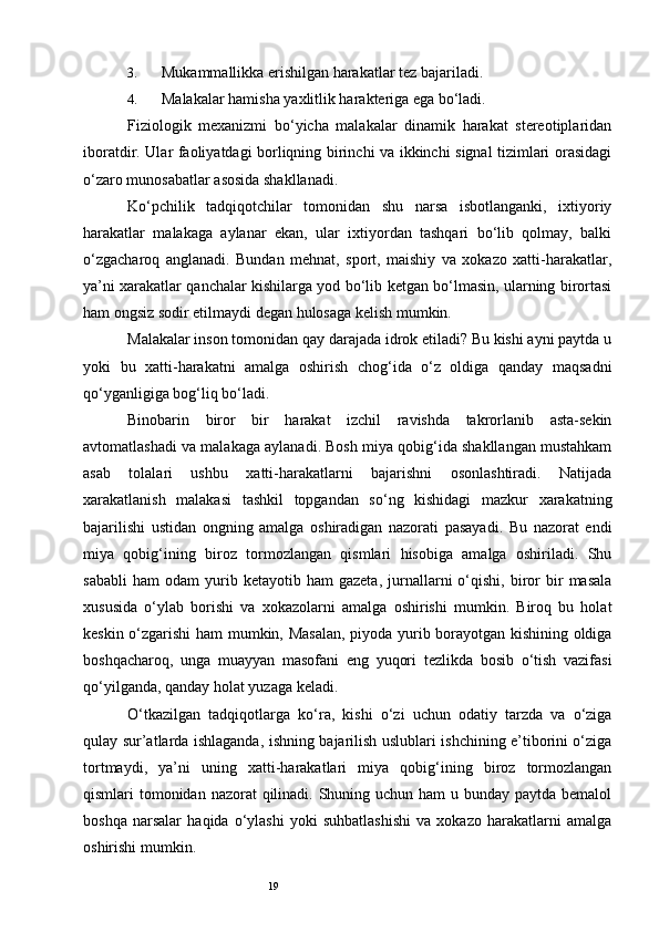 193. Mukammallikka erishilgan harakatlar tez bajariladi. 
4. Malakalar hamisha yaxlitlik harakteriga ega bo‘ladi. 
Fiziologik   mexanizmi   bo‘yicha   malakalar   dinamik   harakat   stereotiplaridan
iboratdir. Ular faoliyatdagi borliqning birinchi va ikkinchi signal tizimlari orasidagi
o‘zaro munosabatlar asosida shakllanadi. 
Ko‘pchilik   tadqiqotchilar   tomonidan   shu   narsa   isbotlanganki,   ixtiyoriy
harakatlar   malakaga   aylanar   ekan,   ular   ixtiyordan   tashqari   bo‘lib   qolmay,   balki
o‘zgacharoq   anglanadi.   Bundan   mehnat,   sport,   maishiy   va   xokazo   xatti-harakatlar,
ya’ni xarakatlar qanchalar kishilarga yod bo‘lib ketgan bo‘lmasin, ularning birortasi
ham ongsiz sodir etilmaydi degan hulosaga kelish mumkin. 
Malakalar inson tomonidan qay darajada idrok etiladi? Bu kishi ayni paytda u
yoki   bu   xatti-harakatni   amalga   oshirish   chog‘ida   o‘z   oldiga   qanday   maqsadni
qo‘yganligiga bog‘liq bo‘ladi. 
Binobarin   biror   bir   harakat   izchil   ravishda   takrorlanib   asta-sekin
avtomatlashadi va malakaga aylanadi. Bosh miya qobig‘ida shakllangan mustahkam
asab   tolalari   ushbu   xatti-harakatlarni   bajarishni   osonlashtiradi.   Natijada
xarakatlanish   malakasi   tashkil   topgandan   so‘ng   kishidagi   mazkur   xarakatning
bajarilishi   ustidan   ongning   amalga   oshiradigan   nazorati   pasayadi.   Bu   nazorat   endi
miya   qobig‘ining   biroz   tormozlangan   qismlari   hisobiga   amalga   oshiriladi.   Shu
sababli   ham   odam   yurib  ketayotib   ham   gazeta,   jurnallarni   o‘qishi,  biror   bir   masala
xususida   o‘ylab   borishi   va   xokazolarni   amalga   oshirishi   mumkin.   Biroq   bu   holat
keskin o‘zgarishi ham mumkin, Masalan, piyoda yurib borayotgan kishining oldiga
boshqacharoq,   unga   muayyan   masofani   eng   yuqori   tezlikda   bosib   o‘tish   vazifasi
qo‘yilganda, qanday holat yuzaga keladi. 
O‘tkazilgan   tadqiqotlarga   ko‘ra,   kishi   o‘zi   uchun   odatiy   tarzda   va   o‘ziga
qulay sur’atlarda ishlaganda, ishning bajarilish uslublari ishchining e’tiborini o‘ziga
tortmaydi,   ya’ni   uning   xatti-harakatlari   miya   qobig‘ining   biroz   tormozlangan
qismlari tomonidan nazorat qilinadi. Shuning uchun ham  u bunday paytda bemalol
boshqa   narsalar   haqida   o‘ylashi   yoki   suhbatlashishi   va   xokazo   harakatlarni   amalga
oshirishi mumkin.  