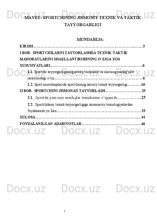 2MAVZU:  SPORTCHINING JISMONIY TEXNIK VA TAKTIK
TAYYORGARLIGI
MUNDARIJA:
KIRISH………………………………………………………….………… . . .. … . ….3
I BOB.   SPORTCHILARNI TAYYORLASHDA TEXNIK-TAKTIK 
MAHORATLARINI SHAKLLANTIRISHNING O`ZIGA XOS 
XUSUSIYATLARI…………………………………………………………..……..6
1.1.  Sportchi tayyorgarligining asosiy tomonlari va ularning mashg‘ulot  
jarayonidagi o‘rni ………………………………………………………………6
1.2.  Sport musobaqalarida sportchining zaruriy texnik tayyorgarligi ….……..16
II BOB.   SPORTCHINI JISMONAN TAYYORLASH…………………………25
2.1.   Sportda jis m oniy mashqlar texnikasini o‘rganish ……………...25
2.2.   Sportchilarni texnik tayyorgarligiga zamonaviy texnologiyalardan  
foydalanish yo`llari ……………………………………………………………33
XULOSA………………………………….………………….………….……. ... … 44
FOYDALANILGAN ADABIYOTLAR……………………………….…… ... …. 46 