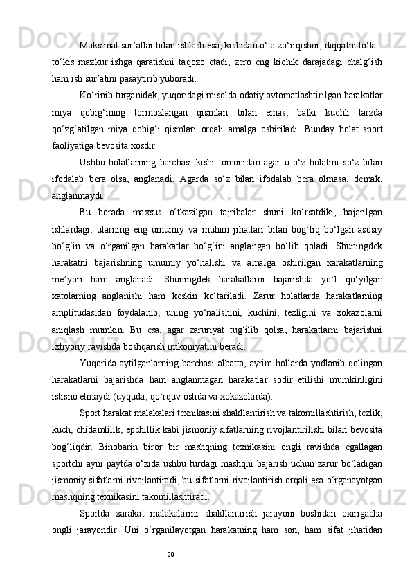 20Maksimal sur’atlar bilan ishlash esa, kishidan o‘ta zo‘riqishni, diqqatni to‘la -
to‘kis   mazkur   ishga   qaratishni   taqozo   etadi,   zero   eng   kichik   darajadagi   chalg‘ish
ham ish sur’atini pasaytirib yuboradi. 
Ko‘rinib turganidek, yuqoridagi misolda odatiy avtomatlashtirilgan harakatlar
miya   qobig‘ining   tormozlangan   qismlari   bilan   emas,   balki   kuchli   tarzda
qo‘zg‘atilgan   miya   qobig‘i   qismlari   orqali   amalga   oshiriladi.   Bunday   holat   sport
faoliyatiga bevosita xosdir. 
Ushbu   holatlarning   barchasi   kishi   tomonidan   agar   u   o‘z   holatini   so‘z   bilan
ifodalab   bera   olsa,   anglanadi.   Agarda   so‘z   bilan   ifodalab   bera   olmasa,   demak,
anglanmaydi. 
Bu   borada   maxsus   o‘tkazilgan   tajribalar   shuni   ko‘rsatdiki,   bajarilgan
ishlardagi,   ularning   eng   umumiy   va   muhim   jihatlari   bilan   bog‘liq   bo‘lgan   asosiy
bo‘g‘in   va   o‘rganilgan   harakatlar   bo‘g‘ini   anglangan   bo‘lib   qoladi.   Shuningdek
harakatni   bajarishning   umumiy   yo‘nalishi   va   amalga   oshirilgan   xarakatlarning
me’yori   ham   anglanadi.   Shuningdek   harakatlarni   bajarishda   yo‘l   qo‘yilgan
xatolarning   anglanishi   ham   keskin   ko‘tariladi.   Zarur   holatlarda   harakatlarning
amplitudasidan   foydalanib,   uning   yo‘nalishini,   kuchini,   tezligini   va   xokazolarni
aniqlash   mumkin.   Bu   esa,   agar   zaruriyat   tug‘ilib   qolsa,   harakatlarni   bajarishni
ixtiyoriy ravishda boshqarish imkoniyatini beradi. 
Yuqorida   aytilganlarning   barchasi   albatta,   ayrim   hollarda   yodlanib   qolingan
harakatlarni   bajarishda   ham   anglanmagan   harakatlar   sodir   etilishi   mumkinligini
istisno etmaydi (uyquda, qo‘rquv ostida va xokazolarda). 
Sport harakat malakalari texnikasini shakllantirish va takomillashtirish, tezlik,
kuch, chidamlilik, epchillik kabi jismoniy sifatlarning rivojlantirilishi bilan bevosita
bog‘liqdir.   Binobarin   biror   bir   mashqning   texnikasini   ongli   ravishda   egallagan
sportchi ayni  paytda o‘zida ushbu turdagi mashqni  bajarish uchun zarur  bo‘ladigan
jismoniy sifatlarni rivojlantiradi, bu sifatlarni rivojlantirish orqali esa o‘rganayotgan
mashqning texnikasini takomillashtiradi. 
Sportda   xarakat   malakalarini   shakllantirish   jarayoni   boshidan   oxirigacha
ongli   jarayondir.   Uni   o‘rganilayotgan   harakatning   ham   son,   ham   sifat   jihatidan 