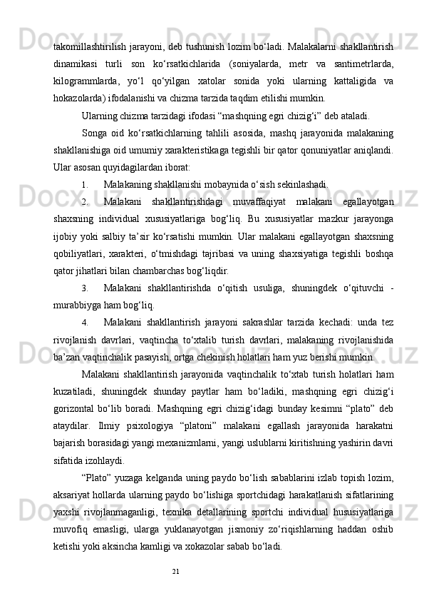 21takomillashtirilish  jarayoni, deb tushunish  lozim  bo‘ladi. Malakalarni  shakllantirish
dinamikasi   turli   son   ko‘rsatkichlarida   (soniyalarda,   metr   va   santimetrlarda,
kilogrammlarda,   yo‘l   qo‘yilgan   xatolar   sonida   yoki   ularning   kattaligida   va
hokazolarda) ifodalanishi va chizma tarzida taqdim etilishi mumkin. 
Ularning chizma tarzidagi ifodasi “mashqning egri chizig‘i” deb ataladi. 
Songa   oid   ko‘rsatkichlarning   tahlili   asosida,   mashq   jarayonida   malakaning
shakllanishiga oid umumiy xarakteristikaga tegishli bir qator qonuniyatlar aniqlandi.
Ular asosan quyidagilardan iborat: 
1. Malakaning shakllanishi mobaynida o‘sish sekinlashadi. 
2. Malakani   shakllantirishdagi   muvaffaqiyat   malakani   egallayotgan
shaxsning   individual   xususiyatlariga   bog‘liq.   Bu   xususiyatlar   mazkur   jarayonga
ijobiy  yoki  salbiy   ta’sir   ko‘rsatishi   mumkin.  Ular  malakani  egallayotgan   shaxsning
qobiliyatlari,   xarakteri,   o‘tmishdagi   tajribasi   va   uning   shaxsiyatiga   tegishli   boshqa
qator jihatlari bilan chambarchas bog‘liqdir. 
3. Malakani   shakllantirishda   o‘qitish   usuliga,   shuningdek   o‘qituvchi   -
murabbiyga ham bog‘liq. 
4. Malakani   shakllantirish   jarayoni   sakrashlar   tarzida   kechadi:   unda   tez
rivojlanish   davrlari,   vaqtincha   to‘xtalib   turish   davrlari,   malakaning   rivojlanishida
ba’zan vaqtinchalik pasayish, ortga chekinish holatlari ham yuz berishi mumkin. 
Malakani   shakllantirish   jarayonida   vaqtinchalik   to‘xtab   turish   holatlari   ham
kuzatiladi,   shuningdek   shunday   paytlar   ham   bo‘ladiki,   mashqning   egri   chizig‘i
gorizontal   bo‘lib   boradi.   Mashqning   egri   chizig‘idagi   bunday   kesimni   “plato”   deb
ataydilar.   Ilmiy   psixologiya   “platoni”   malakani   egallash   jarayonida   harakatni
bajarish borasidagi yangi mexanizmlarni, yangi uslublarni kiritishning yashirin davri
sifatida izohlaydi. 
“Plato” yuzaga kelganda uning paydo bo‘lish sabablarini  izlab topish lozim,
aksariyat hollarda ularning paydo bo‘lishiga sportchidagi harakatlanish sifatlarining
yaxshi   rivojlanmaganligi,   texnika   detallarining   sportchi   individual   hususiyatlariga
muvofiq   emasligi,   ularga   yuklanayotgan   jismoniy   zo‘riqishlarning   haddan   oshib
ketishi yoki aksincha kamligi va xokazolar sabab bo‘ladi.  