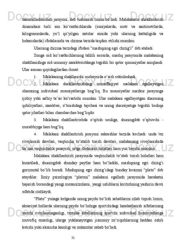 21takomillashtirilish  jarayoni, deb tushunish  lozim  bo‘ladi. Malakalarni  shakllantirish
dinamikasi   turli   son   ko‘rsatkichlarida   (soniyalarda,   metr   va   santimetrlarda,
kilogrammlarda,   yo‘l   qo‘yilgan   xatolar   sonida   yoki   ularning   kattaligida   va
hokazolarda) ifodalanishi va chizma tarzida taqdim etilishi mumkin. 
Ularning chizma tarzidagi ifodasi “mashqning egri chizig‘i” deb ataladi. 
Songa   oid   ko‘rsatkichlarning   tahlili   asosida,   mashq   jarayonida   malakaning
shakllanishiga oid umumiy xarakteristikaga tegishli bir qator qonuniyatlar aniqlandi.
Ular asosan quyidagilardan iborat: 
1. Malakaning shakllanishi mobaynida o‘sish sekinlashadi. 
2. Malakani   shakllantirishdagi   muvaffaqiyat   malakani   egallayotgan
shaxsning   individual   xususiyatlariga   bog‘liq.   Bu   xususiyatlar   mazkur   jarayonga
ijobiy  yoki  salbiy   ta’sir   ko‘rsatishi   mumkin.  Ular  malakani  egallayotgan   shaxsning
qobiliyatlari,   xarakteri,   o‘tmishdagi   tajribasi   va   uning   shaxsiyatiga   tegishli   boshqa
qator jihatlari bilan chambarchas bog‘liqdir. 
3. Malakani   shakllantirishda   o‘qitish   usuliga,   shuningdek   o‘qituvchi   -
murabbiyga ham bog‘liq. 
4. Malakani   shakllantirish   jarayoni   sakrashlar   tarzida   kechadi:   unda   tez
rivojlanish   davrlari,   vaqtincha   to‘xtalib   turish   davrlari,   malakaning   rivojlanishida
ba’zan vaqtinchalik pasayish, ortga chekinish holatlari ham yuz berishi mumkin. 
Malakani   shakllantirish   jarayonida   vaqtinchalik   to‘xtab   turish   holatlari   ham
kuzatiladi,   shuningdek   shunday   paytlar   ham   bo‘ladiki,   mashqning   egri   chizig‘i
gorizontal   bo‘lib   boradi.   Mashqning   egri   chizig‘idagi   bunday   kesimni   “plato”   deb
ataydilar.   Ilmiy   psixologiya   “platoni”   malakani   egallash   jarayonida   harakatni
bajarish borasidagi yangi mexanizmlarni, yangi uslublarni kiritishning yashirin davri
sifatida izohlaydi. 
“Plato” yuzaga kelganda uning paydo bo‘lish sabablarini  izlab topish lozim,
aksariyat hollarda ularning paydo bo‘lishiga sportchidagi harakatlanish sifatlarining
yaxshi   rivojlanmaganligi,   texnika   detallarining   sportchi   individual   hususiyatlariga
muvofiq   emasligi,   ularga   yuklanayotgan   jismoniy   zo‘riqishlarning   haddan   oshib
ketishi yoki aksincha kamligi va xokazolar sabab bo‘ladi.