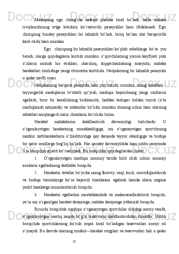 22Mashqning   egri   chizig‘ida   nafaqat   platolar   hosil   bo‘ladi,   balki   malaka
rivojlanishining   ortga   ketishini   ko‘rsatuvchi   pasayishlar   ham   ifodalanadi.   Egri
chiziqning   bunday   pasayishlari   bir   lahzalik   bo‘ladi,   biroq   ba’zan   ular   barqarorlik
kasb etishi ham mumkin. 
Egri  chiziqning bir lahzalik pasayishlari ko‘plab  sabablarga   ko‘ra   yuz
beradi, ularga quyidagilarni kiritish mumkin: o‘quvchilarning yomon kayfiyati yoki
o‘zlarini   noxush   his   etishlari,   charchoq,   diqqatchanlikning   susayishi,   malaka
harakatlari tuzilishiga yangi elementni kiritilishi. Natijalarning bir lahzalik pasayishi
u qadar xavfli emas. 
Natijalarning barqaror   pasayishi  ham   yuz  berishi  mumkin. uning  sabablari   -
tayyorgarlik   mashqlarini   to‘xtatib   qo‘yish,   mashqni   bajarishning   yangi   usullarini
egallash,   biror   bir   kasallikning   boshlanishi,   haddan   tashqari   holdan   toyish   (o‘ta
mashqlanish natijasida) va xokazolar bo‘lishi mumkin shuning uchun ham  ularning
sabablari aniqlangach zarur choralarni ko‘rilishi lozim. 
Harakat   malakalarini   shakllantirish   davomiyligi   turlichadir.   U
o‘rganilayotgan   harakatning   murakkabligiga,   uni   o‘rganayotgan   sportchining
mazkur   xattiharakatlarni   o‘zlashtirishga   qay   darajada   tayyor   ekanligiga   va   boshqa
bir qator omillarga bog‘liq bo‘ladi. Har qanday davomiylikda ham ushbu jarayonda
3 ta bosqichni ajratib ko‘rsatishadi.  Bu bosqichlar quyidagilardan iborat: 
1. O‘rganilayotgan   mashqni   umumiy   tarzda   bilib   olish   uchun   umumiy
asoslarni egallashning dastlabki bosqichi. 
2. Harakatni detallar bo‘yicha uning fazoviy, vaqt, kuch, muvofiqlashtirish
va   boshqa   tomonlariga   ko‘ra   bajarish   texnikasini   egallash   hamda   ularni   yagona
yaxlit harakatga umumlashtirish bosqichi. 
3. Harakatni   egallashni   mustahkamlash   va   mukammallashtirish   bosqichi,
ya’ni uni o‘rganilgan harakat darajasiga, malaka darajasiga yetkazish bosqichi. 
Birinchi bosqichda mashqni o‘rganayotgan sportchilar oldidagi asosiy vazifa,
o‘rganilayotgan   mashq   xaqida   to‘g‘ri   tasavvurni   shakllantirishdan   iboratdir.   Ushbu
bosqichda   sportchilarning   ko‘rish   orqali   hosil   bo‘ladigan   tasavvurlari   asosiy   rol
o‘ynaydi. Bu davrda ularning muskul—harakat sezgilari va tasavvurlari hali u qadar 