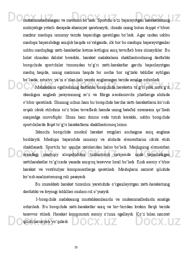 23mukammalashmagan va mavhum bo‘ladi. Sportchi o‘zi bajarayotgan harakatlarning
mohiyatiga yetarli darajada ahamiyat qaratmaydi, chunki uning butun diqqat e’tibori
mazkur   mashqni   umumiy   tarzda   bajarishga   qaratilgan   bo‘ladi.   Agar   undan   ushbu
mashqni bajarishdagi aniqlik haqida so‘ralganda, ilk bor bu mashqni bajarayotganlar
ushbu mashqdagi xatti-harakatlar ketma-ketligini aniq tavsiflab bera olmaydilar. Bu
holat   shundan   dalolat   beradiki,   harakat   malakalarni   shakllantirishning   dastlabki
bosqichida   sportchilar   tomonidan   to‘g‘ri   xatti-harakatlar   garchi   bajarilayotgan
mashq   haqida,   uning   mazmuni   haqida   bir   necha   bor   og‘zaki   tahlillar   aytilgan
bo‘lsada, intuitiv, ya’ni o‘zlari hali yaxshi anglamagan tarzda amalga oshiriladi. 
Malakalarni egallashning dastlabki bosqichida harakatni to‘g‘ri yoki noto‘g‘ri
ekanligini   anglash   jarayonining   so‘z   va   fikrga   asoslanuvchi   jihatlariga   alohida
e’tibor qaratiladi. Shuning uchun ham bu bosqichda barcha xatti-harakatlarni ko‘rish
orqali  idrok  etilishini  so‘z  bilan  tavsiflash   hamda  uning  batafsil  sxemasini  qo‘llash
maqsadga   muvofiqdir.   Shuni   ham   doimo   esda   tutish   kerakki,   ushbu   bosqichda
sportchilarda faqat to‘g‘ri harakatlarni shakllantirmoq lozim. 
Ikkinchi   bosqichda   muskul   harakat   sezgilari   anchagina   aniq   anglana
boshlaydi.   Mashqni   bajarishda   umumiy   va   alohida   elementlarini   idrok   etish
shakllanadi.   Sportchi   bir   qancha   xatolaridan   halos   bo‘ladi.   Mashqning   elementlari
orasidagi   mantiqiy   aloqadorlikni   tushuntirish   natijasida   unda   bajariladigan
xattiharakatlar to‘g‘risida yanada aniqroq tasavvur hosil bo‘ladi. Endi asosiy e’tibor
harakat   va   vestibulyar   komponentlarga   qaratiladi.   Mashqlarni   nazorat   qilishda
ko‘rish analizatorining roli pasayadi. 
Bu   murakkab   harakat   timsolini   yaratishda   o‘rganilayotgan   xatti-harakatning
dastlabki va keyingi tahlillari muhim rol o‘ynaydi. 
3-bosqichda   malakaning   mustahkamlanishi   va   mukammallashishi   amalga
oshiriladi.   Bu   bosqichda   xatti-harakatlar   aniq   va   bir−biridan   keskin   farqli   tarzda
tasavvur   etiladi.   Harakat   komponenti   asosiy   o‘rinni   egallaydi.   Ko‘z   bilan   nazorat
qilish zaruriyati yo‘qoladi.  