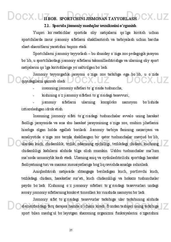 25II BOB.  SPORTCHINI JISMONAN TAYYORLASH
2.1.  Sportda jismoniy mashqlar texnikasini o‘rganish
Yuqori   ko`rsatkichlar   sportida   oliy   natijalarni   qo`lga   kiritish   uchun
sportchilarda   zarur   jismoniy   sifatlarni   shakllantirish   va   tarbiyalash   uchun   barcha
shart-sharoitlarni yaratishni taqozo etadi. 
Sportchilarni jismoniy tayyorlash – bu shunday o`ziga xos pedagogik jarayon
bo`lib, u sportchilardagi jismoniy sifatlarni takomillashtirishga va ularning oliy sport
natijalarini qo`lga kiritishlariga yo`naltirilgan bo`ladi. 
Jismoniy   tayyorgarlik   jarayoni   o`ziga   xos   tarkibga   ega   bo`lib,   u   o`zida
quyidagilarni qamrab oladi: 
- insonning jismoniy sifatlari to`g`risida tushuncha; 
- kishining o`z jismoniy sifatlari to`g`risidagi tasavvuri; 
- jismoniy   sifatlarni   ularning   kompleks   namoyon   bo`lishida
ixtisoslashgan idrok etish. 
Insonning   jismoniy   sifati   to`g`risidagi   tushunchalar   avvalo   uning   harakat
faolligi   jarayonida   va   ana   shu   harakat   jarayonining   o`ziga   xos,   muhim   jihatlarini
hisobga   olgan   holda   egallab   boriladi.   Jismoniy   tarbiya   fanining   nazariyasi   va
amaliyotida   o`ziga   xos   tarzda   shakllangan   bir   qator   tushunchalar   mavjud   bo`lib,
ulardan kuch, chidamlilik, tezlik, odamning epchilligi, tezlikdagi chidam, kuchning
chidamliligi   kabilarni   alohida   tilga   olish   mumkin.   Ushbu   tushunchalar   ma’lum
ma’noda umumiylik kasb etadi. Ularning aniq va oydinlashtirilishi sportdagi harakat
faoliyatining turi va maxsus xususiyatlariga bog`liq ravishda amalga oshiriladi. 
Aniqlashtirish   natijasida   shtangaga   beriladigan   kuch,   portlovchi   kuch,
tezlikdagi   chidam,   harakatlar   sur’ati,   kuch   chidamliligi   va   hokazo   tushunchalar
paydo   bo`ladi.   Kishining   o`z   jismoniy   sifatlari   to`g`risidagi   tasavvurlari   undagi
asosiy jismoniy sifatlarning konkret timsollari ko`rinishida namoyon bo`ladi. 
Jismoniy   sifat   to`g`risidagi   tasavvurlar   tarkibiga   ular   tarkibining   alohida
elementlaridagi farq darajasi hamda o`lchami kiradi. Bundan tashqari uning tarkibiga
sport   bilan   mashg`ul   bo`layotgan   shaxsning   organizmi   funksiyalarini   o`zgarishini 