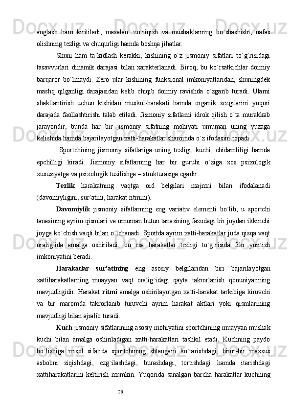 26anglash   ham   kiritiladi,   masalan:   zo`riqish   va   mushaklarning   bo`shashishi,   nafas
olishning tezligi va chuqurligi hamda boshqa jihatlar. 
Shuni   ham   ta’kidlash   kerakki,   kishining   o`z   jismoniy   sifatlari   to`g`risidagi
tasavvurlari   dinamik   darajasi   bilan   xarakterlanadi.   Biroq,   bu   ko`rsatkichlar   doimiy
barqaror   bo`lmaydi.   Zero   ular   kishining   funksional   imkoniyatlaridan,   shuningdek
mashq   qilganligi   darajasidan   kelib   chiqib   doimiy   ravishda   o`zgarib   turadi.   Ularni
shakllantirish   uchun   kishidan   muskul-harakati   hamda   organik   sezgilarini   yuqori
darajada   faollashtirishi   talab   etiladi.   Jismoniy   sifatlarni   idrok   qilish   o`ta   murakkab
jarayondir,   bunda   har   bir   jismoniy   sifatning   mohiyati   umuman   uning   yuzaga
kelishida hamda bajarilayotgan xatti-harakatlar sharoitida o`z ifodasini topadi. 
  Sportchining   jismoniy   sifatlariga   uning   tezligi,   kuchi,   chidamliligi   hamda
epchilligi   kiradi.   Jismoniy   sifatlarning   har   bir   guruhi   o`ziga   xos   psixologik
xususiyatga va psixologik tuzilishga – strukturasiga egadir. 
Tezlik   harakatning   vaqtga   oid   belgilari   majmui   bilan   ifodalanadi
(davomiyligini, sur’atini, harakat ritmini). 
Davomiylik   jismoniy   sifatlarning   eng   variativ   elementi   bo`lib,   u   sportchi
tanasining ayrim qismlari va umuman butun tanasining fazodagi bir joydan ikkinchi
joyga ko`chish vaqti bilan o`lchanadi. Sportda ayrim xatti-harakatlar juda qisqa vaqt
oralig`ida   amalga   oshiriladi,   bu   esa   harakatlar   tezligi   to`g`risida   fikr   yuritish
imkoniyatini beradi. 
Harakatlar   sur’atining   eng   asosiy   belgilaridan   biri   bajarilayotgan
xattiharakatlarning   muayyan   vaqt   oralig`idagi   qayta   takrorlanish   qonuniyatining
mavjudligidir.   Harakat   ritmi   amalga   oshirilayotgan   xatti-harakat   tarkibiga   kiruvchi
va   bir   maromda   takrorlanib   turuvchi   ayrim   harakat   aktlari   yoki   qismlarining
mavjudligi bilan ajralib turadi. 
Kuch  jismoniy sifatlarining asosiy mohiyatini sportchining muayyan mushak
kuchi   bilan   amalga   oshiriladigan   xatti-harakatlari   tashkil   etadi.   Kuchning   paydo
bo`lishiga   misol   sifatida   sportchining   shtangani   ko`tarishdagi,   biror-bir   maxsus
asbobni   siqishdagi,   ezg`ilashdagi,   burashdagi,   tortishdagi   hamda   itarishdagi
xattiharakatlarini   keltirish   mumkin.   Yuqorida   sanalgan   barcha   harakatlar   kuchning 