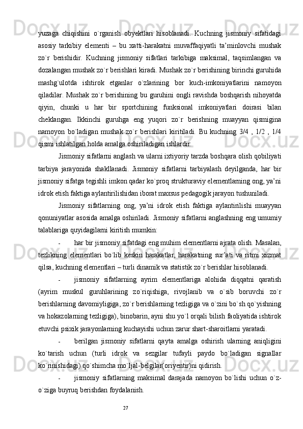 27yuzaga   chiqishini   o`rganish   obyektlari   hisoblanadi.   Kuchning   jismoniy   sifatidagi
asosiy   tarkibiy   elementi   –   bu   xatti-harakatni   muvaffaqiyatli   ta’minlovchi   mushak
zo`r   berishidir.   Kuchning   jismoniy   sifatlari   tarkibiga   maksimal,   taqsimlangan   va
dozalangan mushak zo`r berishlari kiradi. Mushak zo`r berishining birinchi guruhida
mashg`ulotda   ishtirok   etganlar   o`zlarining   bor   kuch-imkoniyatlarini   namoyon
qiladilar. Mushak  zo`r berishining bu guruhini  ongli  ravishda boshqarish  nihoyatda
qiyin,   chunki   u   har   bir   sportchining   funksional   imkoniyatlari   doirasi   bilan
cheklangan.   Ikkinchi   guruhga   eng   yuqori   zo`r   berishning   muayyan   qismigina
namoyon   bo`ladigan   mushak   zo`r   berishlari   kiritiladi.   Bu   kuchning   3/4   ,   1/2   ,   1/4
qismi ishlatilgan holda amalga oshiriladigan ishlardir. 
Jismoniy sifatlarni anglash va ularni ixtiyoriy tarzda boshqara olish qobiliyati
tarbiya   jarayonida   shakllanadi.   Jismoniy   sifatlarni   tarbiyalash   deyilganda,   har   bir
jismoniy sifatga tegishli imkon qadar ko`proq strukturaviy elementlarning ong, ya’ni
idrok etish faktiga aylantirilishidan iborat maxsus pedagogik jarayon tushuniladi. 
Jismoniy   sifatlarning   ong,   ya’ni   idrok   etish   faktiga   aylantirilishi   muayyan
qonuniyatlar asosida amalga oshiriladi.   Jismoniy sifatlarni anglashning eng umumiy
talablariga quyidagilarni kiritish mumkin: 
- har bir jismoniy sifatdagi eng muhim elementlarni ajrata olish. Masalan,
tezlikning   elementlari   bo`lib   keskin   harakatlar,   harakatning   sur’ati   va   ritmi   xizmat
qilsa, kuchning elementlari – turli dinamik va statistik zo`r berishlar hisoblanadi. 
- jismoniy   sifatlarning   ayrim   elementlariga   alohida   diqqatni   qaratish
(ayrim   muskul   guruhlarining   zo`riqishiga,   rivojlanib   va   o`sib   boruvchi   zo`r
berishlarning davomiyligiga, zo`r berishlarning tezligiga va o`zini bo`sh qo`yishning
va hokazolarning tezligiga), binobarin, ayni shu yo`l orqali bilish faoliyatida ishtirok
etuvchi psixik jarayonlarning kuchayishi uchun zarur shart-sharoitlarni yaratadi. 
- berilgan   jismoniy   sifatlarni   qayta   amalga   oshirish   ularning   aniqligini
ko`tarish   uchun   (turli   idrok   va   sezgilar   tufayli   paydo   bo`ladigan   signallar
ko`rinishidagi) qo`shimcha mo`ljal-belgilar(oriyentir)ni qidirish. 
- jismoniy   sifatlarning   maksimal   darajada   namoyon   bo`lishi   uchun   o`z-
o`ziga buyruq berishdan foydalanish.  