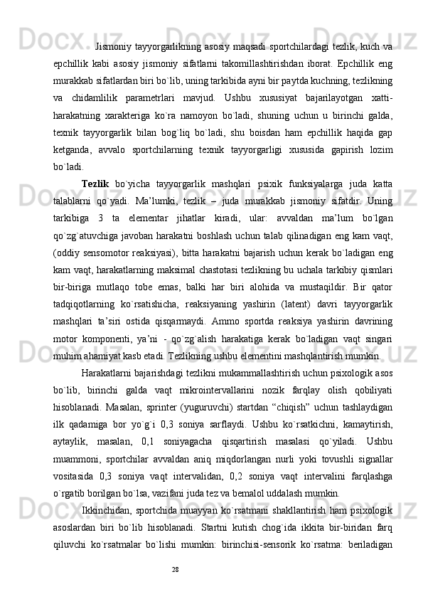 28       Jismoniy tayyorgarlikning asosiy maqsadi  sportchilardagi  tezlik, kuch va
epchillik   kabi   asosiy   jismoniy   sifatlarni   takomillashtirishdan   iborat.   Epchillik   eng
murakkab sifatlardan biri bo`lib, uning tarkibida ayni bir paytda kuchning, tezlikning
va   chidamlilik   parametrlari   mavjud.   Ushbu   xususiyat   bajarilayotgan   xatti-
harakatning   xarakteriga   ko`ra   namoyon   bo`ladi,   shuning   uchun   u   birinchi   galda,
texnik   tayyorgarlik   bilan   bog`liq   bo`ladi,   shu   boisdan   ham   epchillik   haqida   gap
ketganda,   avvalo   sportchilarning   texnik   tayyorgarligi   xususida   gapirish   lozim
bo`ladi. 
Tezlik   bo`yicha   tayyorgarlik   mashqlari   psixik   funksiyalarga   juda   katta
talablarni   qo`yadi.   Ma’lumki,   tezlik   –   juda   murakkab   jismoniy   sifatdir.   Uning
tarkibiga   3   ta   elementar   jihatlar   kiradi,   ular:   avvaldan   ma’lum   bo`lgan
qo`zg`atuvchiga  javoban   harakatni   boshlash   uchun  talab  qilinadigan  eng  kam  vaqt,
(oddiy   sensomotor   reaksiyasi),   bitta   harakatni   bajarish   uchun   kerak   bo`ladigan   eng
kam vaqt, harakatlarning maksimal chastotasi tezlikning bu uchala tarkibiy qismlari
bir-biriga   mutlaqo   tobe   emas,   balki   har   biri   alohida   va   mustaqildir.   Bir   qator
tadqiqotlarning   ko`rsatishicha,   reaksiyaning   yashirin   (latent)   davri   tayyorgarlik
mashqlari   ta’siri   ostida   qisqarmaydi.   Ammo   sportda   reaksiya   yashirin   davrining
motor   komponenti,   ya’ni   -   qo`zg`alish   harakatiga   kerak   bo`ladigan   vaqt   singari
muhim ahamiyat kasb etadi. Tezlikning ushbu elementini mashqlantirish mumkin. 
Harakatlarni bajarishdagi tezlikni mukammallashtirish uchun psixologik asos
bo`lib,   birinchi   galda   vaqt   mikrointervallarini   nozik   farqlay   olish   qobiliyati
hisoblanadi.   Masalan,   sprinter   (yuguruvchi)   startdan   “chiqish”   uchun   tashlaydigan
ilk   qadamiga   bor   yo`g`i   0,3   soniya   sarflaydi.   Ushbu   ko`rsatkichni,   kamaytirish,
aytaylik,   masalan,   0,1   soniyagacha   qisqartirish   masalasi   qo`yiladi.   Ushbu
muammoni,   sportchilar   avvaldan   aniq   miqdorlangan   nurli   yoki   tovushli   signallar
vositasida   0,3   soniya   vaqt   intervalidan,   0,2   soniya   vaqt   intervalini   farqlashga
o`rgatib borilgan bo`lsa, vazifani juda tez va bemalol uddalash mumkin. 
Ikkinchidan,   sportchida   muayyan   ko`rsatmani   shakllantirish   ham   psixologik
asoslardan   biri   bo`lib   hisoblanadi.   Startni   kutish   chog`ida   ikkita   bir-biridan   farq
qiluvchi   ko`rsatmalar   bo`lishi   mumkin:   birinchisi-sensorik   ko`rsatma:   beriladigan 