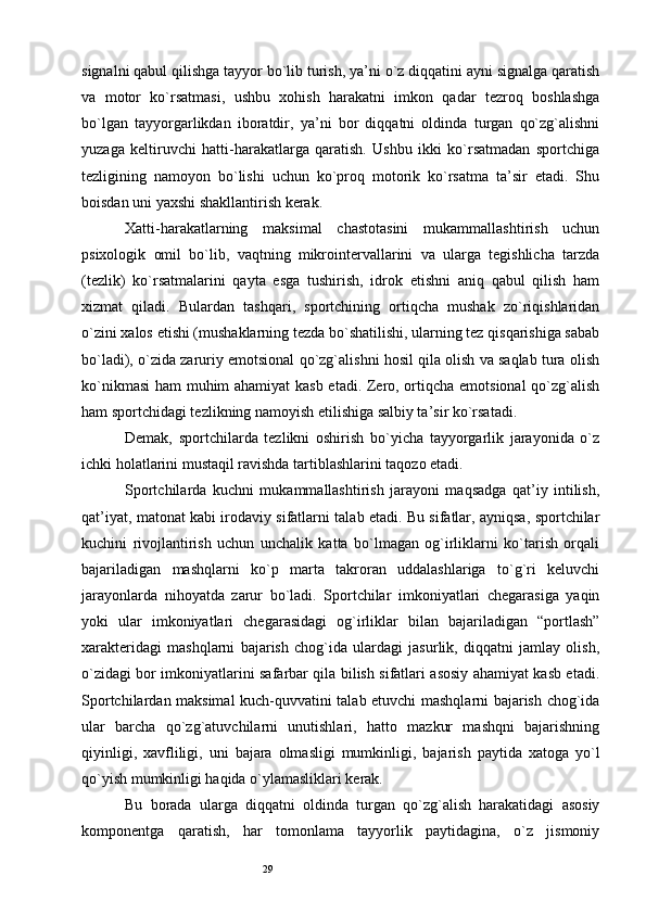 29signalni qabul qilishga tayyor bo`lib turish, ya’ni o`z diqqatini ayni signalga qaratish
va   motor   ko`rsatmasi,   ushbu   xohish   harakatni   imkon   qadar   tezroq   boshlashga
bo`lgan   tayyorgarlikdan   iboratdir,   ya’ni   bor   diqqatni   oldinda   turgan   qo`zg`alishni
yuzaga   keltiruvchi   hatti-harakatlarga   qaratish.   Ushbu   ikki   ko`rsatmadan   sportchiga
tezligining   namoyon   bo`lishi   uchun   ko`proq   motorik   ko`rsatma   ta’sir   etadi.   Shu
boisdan uni yaxshi shakllantirish kerak. 
Xatti-harakatlarning   maksimal   chastotasini   mukammallashtirish   uchun
psixologik   omil   bo`lib,   vaqtning   mikrointervallarini   va   ularga   tegishlicha   tarzda
(tezlik)   ko`rsatmalarini   qayta   esga   tushirish,   idrok   etishni   aniq   qabul   qilish   ham
xizmat   qiladi.   Bulardan   tashqari,   sportchining   ortiqcha   mushak   zo`riqishlaridan
o`zini xalos etishi (mushaklarning tezda bo`shatilishi, ularning tez qisqarishiga sabab
bo`ladi), o`zida zaruriy emotsional qo`zg`alishni hosil qila olish va saqlab tura olish
ko`nikmasi  ham muhim ahamiyat kasb etadi. Zero, ortiqcha emotsional qo`zg`alish
ham sportchidagi tezlikning namoyish etilishiga salbiy ta’sir ko`rsatadi. 
Demak,   sportchilarda   tezlikni   oshirish   bo`yicha   tayyorgarlik   jarayonida   o`z
ichki holatlarini mustaqil ravishda tartiblashlarini taqozo etadi. 
Sportchilarda   kuchni   mukammallashtirish   jarayoni   maqsadga   qat’iy   intilish,
qat’iyat, matonat kabi irodaviy sifatlarni talab etadi. Bu sifatlar, ayniqsa, sportchilar
kuchini   rivojlantirish   uchun   unchalik   katta   bo`lmagan   og`irliklarni   ko`tarish   orqali
bajariladigan   mashqlarni   ko`p   marta   takroran   uddalashlariga   to`g`ri   keluvchi
jarayonlarda   nihoyatda   zarur   bo`ladi.   Sportchilar   imkoniyatlari   chegarasiga   yaqin
yoki   ular   imkoniyatlari   chegarasidagi   og`irliklar   bilan   bajariladigan   “portlash”
xarakteridagi   mashqlarni   bajarish   chog`ida   ulardagi   jasurlik,   diqqatni   jamlay   olish,
o`zidagi bor imkoniyatlarini safarbar qila bilish sifatlari asosiy ahamiyat kasb etadi.
Sportchilardan maksimal kuch-quvvatini talab etuvchi mashqlarni bajarish chog`ida
ular   barcha   qo`zg`atuvchilarni   unutishlari,   hatto   mazkur   mashqni   bajarishning
qiyinligi,   xavfliligi,   uni   bajara   olmasligi   mumkinligi,   bajarish   paytida   xatoga   yo`l
qo`yish mumkinligi haqida o`ylamasliklari kerak. 
Bu   borada   ularga   diqqatni   oldinda   turgan   qo`zg`alish   harakatidagi   asosiy
komponentga   qaratish,   har   tomonlama   tayyorlik   paytidagina,   o`z   jismoniy 