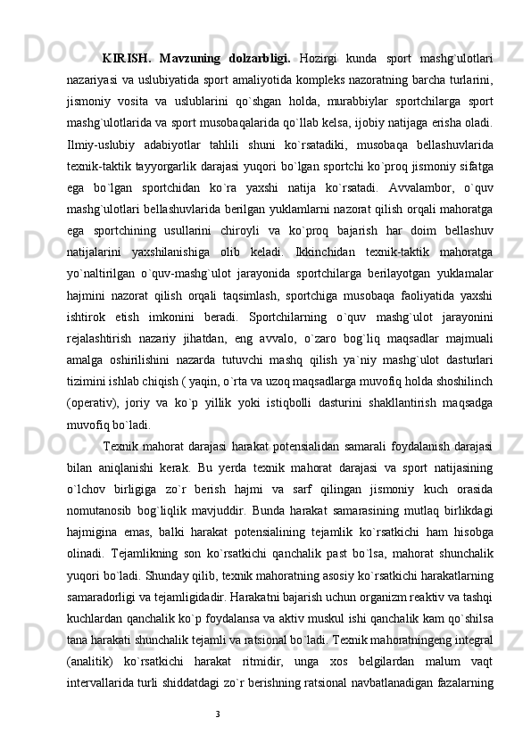 3KIRISH.   Mavzuning   dolzarbligi.   Hozirgi   kunda   sport   mashg ` ulotlari
nazariyasi  va uslubiyatida sport amaliyotida kompleks  nazoratning barcha turlarini,
jismoniy   vosita   va   uslublarini   qo ` shgan   holda,   murabbiylar   sportchilarga   sport
mashg ` ulotlarida va sport musobaqalarida qo ` llab kelsa, ijobiy natijaga erisha oladi.
Ilmiy-uslubiy   adabiyotlar   tahlili   shuni   ko ` rsatadiki,   musobaqa   bellashuvlarida
texnik-taktik tayyorgarlik darajasi  yuqori  bo ` lgan sportchi  ko ` proq jismoniy  sifatga
ega   bo ` lgan   sportchidan   ko ` ra   yaxshi   natija   ko ` rsatadi.   Avvalambor,   o ` quv
mashg ` ulotlari bellashuvlarida berilgan yuklamlarni nazorat qilish orqali mahoratga
ega   sportchining   usullarini   chiroyli   va   ko ` proq   bajarish   har   doim   bellashuv
natijalarini   yaxshilanishiga   olib   keladi.   Ikkinchidan   texnik-taktik   mahoratga
yo ` naltirilgan   o ` quv-mashg ` ulot   jarayonida   sportchilarga   berilayotgan   yuklamalar
hajmini   nazorat   qilish   orqali   taqsimlash,   sportchiga   musobaqa   faoliyatida   yaxshi
ishtirok   etish   imkonini   beradi.   Sportchilarning   o ` quv   mashg ` ulot   jarayonini
rejalashtirish   nazariy   jihatdan,   eng   avvalo,   o ` zaro   bog ` liq   maqsadlar   majmuali
amalga   oshirilishini   nazarda   tutuvchi   mashq   qilish   ya ` niy   mashg ` ulot   dasturlari
tizimini ishlab chiqish ( yaqin, o ` rta va uzoq maqsadlarga muvofiq holda shoshilinch
(operativ),   joriy   va   ko ` p   yillik   yoki   istiqbolli   dasturini   shakllantirish   maqsadga
muvofiq bo ` ladi. 
Texnik   mahorat   darajasi   harakat   potensialidan   samarali   foydalanish   darajasi
bilan   aniqlanishi   kerak.   Bu   yerda   texnik   mahorat   darajasi   va   sport   natijasining
o ` lchov   birligiga   zo ` r   berish   hajmi   va   sarf   qilingan   jismoniy   kuch   orasida
nomutanosib   bog ` liqlik   mavjuddir.   Bunda   harakat   samarasining   mutlaq   birlikdagi
hajmigina   emas,   balki   harakat   potensialining   tejamlik   ko ` rsatkichi   ham   hisobga
olinadi.   Tejamlikning   son   ko ` rsatkichi   qanchalik   past   bo ` lsa,   mahorat   shunchalik
yuqori bo ` ladi. Shunday qilib, texnik mahoratning asosiy ko ` rsatkichi harakatlarning
samaradorligi va tejamligidadir. Harakatni bajarish uchun organizm reaktiv va tashqi
kuchlardan qanchalik ko ` p foydalansa va aktiv muskul ishi qanchalik kam qo ` shilsa
tana harakati shunchalik tejamli va ratsional bo ` ladi. Texnik mahoratningeng integral
(analitik)   ko ` rsatkichi   harakat   ritmidir,   unga   xos   belgilardan   malum   vaqt
intervallarida turli shiddatdagi zo ` r berishning ratsional navbatlanadigan fazalarning 