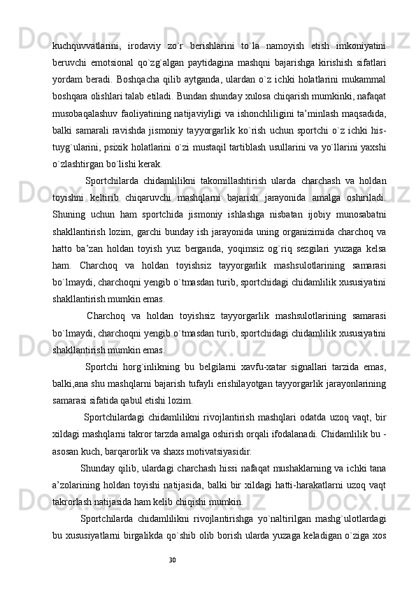 30kuchquvvatlarini,   irodaviy   zo`r   berishlarini   to`la   namoyish   etish   imkoniyatini
beruvchi   emotsional   qo`zg`algan   paytidagina   mashqni   bajarishga   kirishish   sifatlari
yordam   beradi.   Boshqacha   qilib   aytganda,   ulardan   o`z   ichki   holatlarini   mukammal
boshqara olishlari talab etiladi. Bundan shunday xulosa chiqarish mumkinki, nafaqat
musobaqalashuv faoliyatining natijaviyligi va ishonchliligini ta’minlash maqsadida,
balki   samarali   ravishda   jismoniy   tayyorgarlik   ko`rish   uchun   sportchi   o`z   ichki   his-
tuyg`ularini, psixik holatlarini o`zi mustaqil tartiblash usullarini va yo`llarini yaxshi
o`zlashtirgan bo`lishi kerak. 
  Sportchilarda   chidamlilikni   takomillashtirish   ularda   charchash   va   holdan
toyishni   keltirib   chiqaruvchi   mashqlarni   bajarish   jarayonida   amalga   oshiriladi.
Shuning   uchun   ham   sportchida   jismoniy   ishlashga   nisbatan   ijobiy   munosabatni
shakllantirish  lozim,  garchi  bunday  ish   jarayonida   uning  organizimida  charchoq  va
hatto   ba’zan   holdan   toyish   yuz   berganda,   yoqimsiz   og`riq   sezgilari   yuzaga   kelsa
ham.   Charchoq   va   holdan   toyishsiz   tayyorgarlik   mash ѕ ulotlarining   samarasi
bo`lmaydi, charchoqni yengib o`tmasdan turib, sportchidagi chidamlilik xususiyatini
shakllantirish mumkin emas. 
  Charchoq   va   holdan   toyishsiz   tayyorgarlik   mash ѕ ulotlarining   samarasi
bo`lmaydi, charchoqni yengib o`tmasdan turib, sportchidagi chidamlilik xususiyatini
shakllantirish mumkin emas. 
  Sportchi   horg`inlikning   bu   belgilarni   xavfu-xatar   signallari   tarzida   emas,
balki,ana shu mashqlarni bajarish tufayli erishilayotgan tayyorgarlik jarayonlarining
samarasi sifatida qabul etishi lozim. 
  Sportchilardagi   chidamlilikni   rivojlantirish   mashqlari   odatda   uzoq   vaqt,   bir
xildagi mashqlarni takror tarzda amalga oshirish orqali ifodalanadi. Chidamlilik bu -
asosan kuch, barqarorlik va shaxs motivatsiyasidir. 
Shunday qilib, ulardagi  charchash  hissi  nafaqat mushaklarning va ichki  tana
a’zolarining   holdan   toyishi   natijasida,   balki   bir   xildagi   hatti-harakatlarni   uzoq   vaqt
takrorlash natijasida ham kelib chiqishi mumkin. 
Sportchilarda   chidamlilikni   rivojlantirishga   yo`naltirilgan   mashg`ulotlardagi
bu xususiyatlarni birgalikda qo`shib olib borish ularda yuzaga keladigan o`ziga xos 