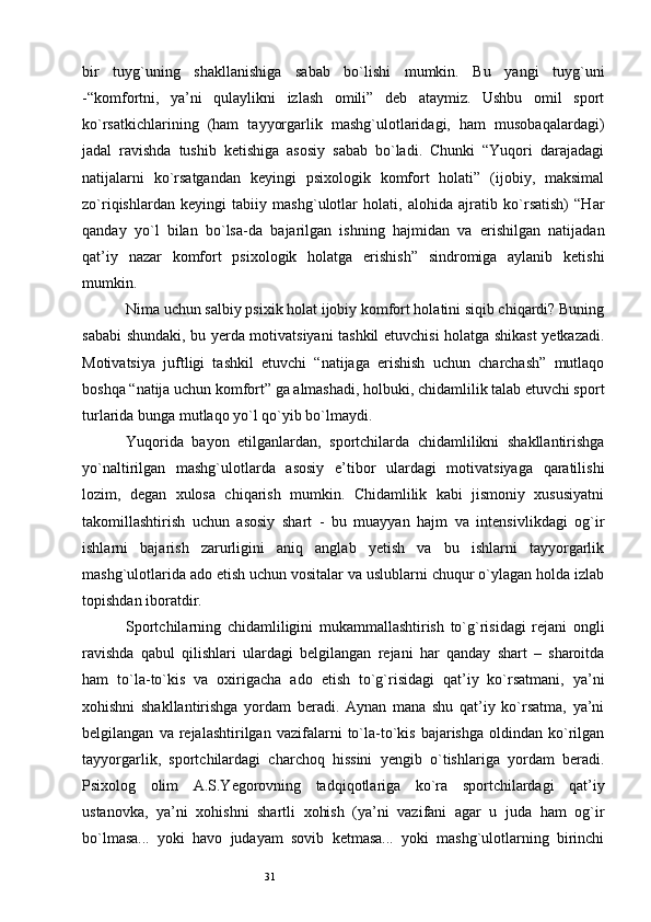 31bir   tuyg`uning   shakllanishiga   sabab   bo`lishi   mumkin.   Bu   yangi   tuyg`uni
-“komfortni,   ya’ni   qulaylikni   izlash   omili”   deb   ataymiz.   Ushbu   omil   sport
ko`rsatkichlarining   (ham   tayyorgarlik   mashg`ulotlaridagi,   ham   musobaqalardagi)
jadal   ravishda   tushib   ketishiga   asosiy   sabab   bo`ladi.   Chunki   “Yuqori   darajadagi
natijalarni   ko`rsatgandan   keyingi   psixologik   komfort   holati”   (ijobiy,   maksimal
zo`riqishlardan   keyingi   tabiiy   mashg`ulotlar   holati,   alohida   ajratib   ko`rsatish)   “Har
qanday   yo`l   bilan   bo`lsa-da   bajarilgan   ishning   hajmidan   va   erishilgan   natijadan
qat’iy   nazar   komfort   psixologik   holatga   erishish”   sindromiga   aylanib   ketishi
mumkin. 
Nima uchun salbiy psixik holat ijobiy komfort holatini siqib chiqardi? Buning
sababi shundaki, bu yerda motivatsiyani tashkil etuvchisi holatga shikast yetkazadi.
Motivatsiya   juftligi   tashkil   etuvchi   “natijaga   erishish   uchun   charchash”   mutlaqo
boshqa “natija uchun komfort” ga almashadi, holbuki, chidamlilik talab etuvchi sport
turlarida bunga mutlaqo yo`l qo`yib bo`lmaydi. 
Yuqorida   bayon   etilganlardan,   sportchilarda   chidamlilikni   shakllantirishga
yo`naltirilgan   mashg`ulotlarda   asosiy   e’tibor   ulardagi   motivatsiyaga   qaratilishi
lozim,   degan   xulosa   chiqarish   mumkin.   Chidamlilik   kabi   jismoniy   xususiyatni
takomillashtirish   uchun   asosiy   shart   -   bu   muayyan   hajm   va   intensivlikdagi   og`ir
ishlarni   bajarish   zarurligini   aniq   anglab   yetish   va   bu   ishlarni   tayyorgarlik
mashg`ulotlarida ado etish uchun vositalar va uslublarni chuqur o`ylagan holda izlab
topishdan iboratdir. 
Sportchilarning   chidamliligini   mukammallashtirish   to`g`risidagi   rejani   ongli
ravishda   qabul   qilishlari   ulardagi   belgilangan   rejani   har   qanday   shart   –   sharoitda
ham   to`la-to`kis   va   oxirigacha   ado   etish   to`g`risidagi   qat’iy   ko`rsatmani,   ya’ni
xohishni   shakllantirishga   yordam   beradi.   Aynan   mana   shu   qat’iy   ko`rsatma,   ya’ni
belgilangan   va  rejalashtirilgan   vazifalarni   to`la-to`kis   bajarishga   oldindan   ko`rilgan
tayyorgarlik,   sportchilardagi   charchoq   hissini   yengib   o`tishlariga   yordam   beradi.
Psixolog   olim   A.S.Yegorovning   tadqiqotlariga   ko`ra   sportchilardagi   qat’iy
ustanovka,   ya’ni   xohishni   shartli   xohish   (ya’ni   vazifani   agar   u   juda   ham   og`ir
bo`lmasa...   yoki   havo   judayam   sovib   ketmasa...   yoki   mashg`ulotlarning   birinchi 