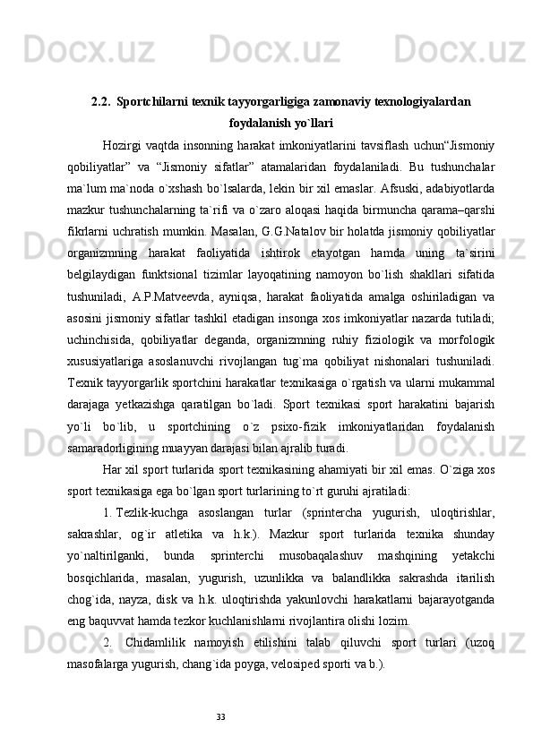 332.2.  Sportchilarni texnik tayyorgarligiga zamonaviy texnologiyalardan
foydalanish yo`llari
Hozirgi   vaqtda   insonning   harakat   imkoniyatlarini   tavsiflash   uchun“Jismoniy
qobiliyatlar”   va   “Jismoniy   sifatlar”   atamalaridan   foydalaniladi.   Bu   tushunchalar
ma`lum ma`noda o`xshash bo`lsalarda, lekin bir xil emaslar. Afsuski, adabiyotlarda
mazkur  tushunchalarning ta`rifi  va o`zaro aloqasi  haqida birmuncha qarama–qarshi
fikrlarni uchratish mumkin. Masalan,  G.G.Natalov bir holatda jismoniy qobiliyatlar
organizmning   harakat   faoliyatida   ishtirok   etayotgan   hamda   uning   ta`sirini
belgilaydigan   funktsional   tizimlar   layoqatining   namoyon   bo`lish   shakllari   sifatida
tushuniladi,   A.P.Matveevda,   ayniqsa,   harakat   faoliyatida   amalga   oshiriladigan   va
asosini  jismoniy  sifatlar  tashkil  etadigan  insonga  xos  imkoniyatlar  nazarda  tutiladi;
uchinchisida,   qobiliyatlar   deganda,   organizmning   ruhiy   fiziologik   va   morfologik
xususiyatlariga   asoslanuvchi   rivojlangan   tug`ma   qobiliyat   nishonalari   tushuniladi.
Texnik tayyorgarlik sportchini harakatlar texnikasiga o ` rgatish va ularni mukammal
darajaga   yetkazishga   qaratilgan   bo ` ladi.   Sport   texnikasi   sport   harakatini   bajarish
yo ` li   bo ` lib,   u   sportchining   o ` z   psixo-fizik   imkoniyatlaridan   foydalanish
samaradorligining muayyan darajasi bilan ajralib turadi.
Har xil sport turlarida sport texnikasining ahamiyati bir xil emas. O ` ziga xos
sport texnikasiga ega bo ` lgan sport turlarining to ` rt guruhi ajratiladi: 
1.  Tezlik-kuchga   asoslangan   turlar   (sprintercha   yugurish,   uloqtirishlar,
sakrashlar,   og ` ir   atletika   va   h.k.).   Mazkur   sport   turlarida   texnika   shunday
yo ` naltirilganki,   bunda   sprinterchi   musobaqalashuv   mashqining   yetakchi
bosqichlarida,   masalan,   yugurish,   uzunlikka   va   balandlikka   sakrashda   itarilish
chog ` ida,   nayza,   disk   va   h.k.   uloqtirishda   yakunlovchi   harakatlarni   bajarayotganda
eng baquvvat hamda tezkor kuchlanishlarni rivojlantira olishi lozim. 
2.    Chidamlilik   namoyish   etilishini   talab   qiluvchi   sport   turlari   (uzoq
masofalarga yugurish, chang ` ida poyga, velosiped sporti va b.).  