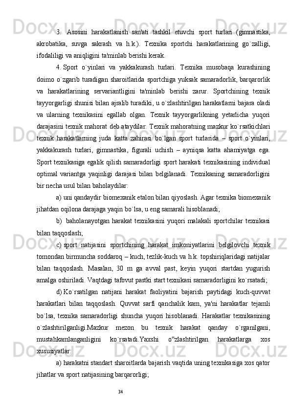 343.    Asosini   harakatlanish   san'ati   tashkil   etuvchi   sport   turlari   (gimnastika,
akrobatika,   suvga   sakrash   va   h.k.).   Texnika   sportchi   harakatlarining   go ` zalligi,
ifodaliligi va aniqligini ta'minlab berishi kerak. 
4.  Sport   o ` yinlari   va   yakkakurash   turlari.   Texnika   musobaqa   kurashining
doimo   o ` zgarib   turadigan   sharoitlarida   sportchiga   yuksak   samaradorlik,   barqarorlik
va   harakatlarining   servariantligini   ta'minlab   berishi   zarur.   Sportchining   texnik
tayyorgarligi shunisi bilan ajralib turadiki, u o ` zlashtirilgan harakatlarni bajara oladi
va   ularning   texnikasini   egallab   olgan.   Texnik   tayyorgarlikning   yetarlicha   yuqori
darajasini texnik mahorat deb ataydilar. Texnik mahoratning mazkur ko ` rsatkichlari
texnik   harakatlarning   juda   katta   zahirasi   bo ` lgan   sport   turlarida   –   sport   o ` yinlari,
yakkakurash   turlari,   gimnastika,   figurali   uchish   –   ayniqsa   katta   ahamiyatga   ega.
Sport texnikasiga egalik qilish samaradorligi sport harakati texnikasining individual
optimal   variantga   yaqinligi   darajasi   bilan   belgilanadi.   Texnikaning   samaradorligini
bir necha usul bilan baholaydilar: 
a)  uni qandaydir biomexanik etalon bilan qiyoslash. Agar texnika biomexanik
jihatdan oqilona darajaga yaqin bo ` lsa, u eng samarali hisoblanadi; 
b)    baholanayotgan   harakat   texnikasini   yuqori   malakali   sportchilar   texnikasi
bilan taqqoslash; 
c)  sport   natijasini   sportchining   harakat   imkoniyatlarini   belgilovchi   texnik
tomondan birmuncha soddaroq – kuch, tezlik-kuch va h.k. topshiriqlaridagi natijalar
bilan   taqqoslash.   Masalan,   30   m   ga   avval   past,   keyin   yuqori   startdan   yugurish
amalga oshiriladi. Vaqtdagi tafovut pastki start texnikasi samaradorligini ko ` rsatadi;
d)  Ko ` rsatilgan   natijani   harakat   faoliyatini   bajarish   paytidagi   kuch-quvvat
harakatlari   bilan   taqqoslash.   Quvvat   sarfi   qanchalik   kam,   ya'ni   harakatlar   tejamli
bo ` lsa,   texnika   samaradorligi   shuncha   yuqori   hisoblanadi.   Harakatlar   texnikasining
o ` zlashtirilganligi.Mazkur   mezon   bu   texnik   harakat   qanday   o ` rganilgani,
mustahkamlanganligini   ko ` rsatadi.Yaxshi   o zlashtirilgan   harakatlarga   xos‟
xususiyatlar: 
a)  harakatni standart sharoitlarda bajarish vaqtida uning texnikasiga xos qator
jihatlar va sport natijasining barqarorligi;  