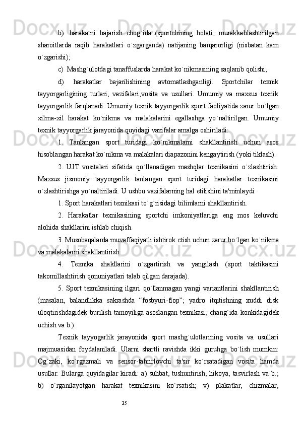 35b)    harakatni   bajarish   chog ` ida   (sportchining   holati,   murakkablashtirilgan
sharoitlarda   raqib   harakatlari   o ` zgarganda)   natijaning   barqarorligi   (nisbatan   kam
o ` zgarishi); 
c)   Mashg ` ulotdagi tanaffuslarda harakat ko ` nikmasining saqlanib qolishi; 
d)    harakatlar   bajarilishining   avtomatlashganligi.   Sportchilar   texnik
tayyorgarligining   turlari,   vazifalari,vosita   va   usullari.   Umumiy   va   maxsus   texnik
tayyorgarlik farqlanadi. Umumiy texnik tayyorgarlik sport faoliyatida zarur bo ` lgan
xilma-xil   harakat   ko ` nikma   va   malakalarini   egallashga   yo ` naltirilgan.   Umumiy
texnik tayyorgarlik jarayonida quyidagi vazifalar amalga oshiriladi: 
1.   Tanlangan   sport   turidagi   ko ` nikmalarni   shakllantirish   uchun   asos
hisoblangan harakat ko ` nikma va malakalari diapazonini kengaytirish (yoki tiklash). 
2.   UJT   vositalari   sifatida   qo ` llanadigan   mashqlar   texnikasini   o ` zlashtirish.
Maxsus   jismoniy   tayyorgarlik   tanlangan   sport   turidagi   harakatlar   texnikasini
o ` zlashtirishga yo ` naltiriladi. U ushbu vazifalarning hal etilishini ta'minlaydi: 
1. Sport harakatlari texnikasi to ` g ` risidagi bilimlarni shakllantirish. 
2.   Harakatlar   texnikasining   sportchi   imkoniyatlariga   eng   mos   keluvchi
alohida shakllarini ishlab chiqish. 
3. Musobaqalarda muvaffaqiyatli ishtirok etish uchun zarur bo ` lgan ko ` nikma
va malakalarni shakllantirish. 
4.   Texnika   shakllarini   o ` zgartirish   va   yangilash   (sport   taktikasini
takomillashtirish qonuniyatlari talab qilgan darajada). 
5.   Sport   texnikasining   ilgari   qo ` llanmagan   yangi   variantlarini   shakllantirish
(masalan,   balandlikka   sakrashda   “fosbyuri-flop”;   yadro   itqitishning   xuddi   disk
uloqtirishdagidek  burilish  tamoyiliga  asoslangan   texnikasi;   chang ` ida konkidagidek
uchish va b.).
Texnik   tayyogarlik   jarayonida   sport   mashg ` ulotlarining   vosita   va   usullari
majmuasidan   foydalaniladi.   Ularni   shartli   ravishda   ikki   guruhga   bo ` lish   mumkin:
Og ` zaki,   ko ` rgazmali   va   sensor-tahrirlovchi   ta'sir   ko ` rsatadigan   vosita   hamda
usullar. Bularga quyidagilar kiradi:  a)  suhbat, tushuntirish, hikoya, tasvirlash va b.;
b)   o ` rganilayotgan   harakat   texnikasini   ko ` rsatish;   v)   plakatlar,   chizmalar,