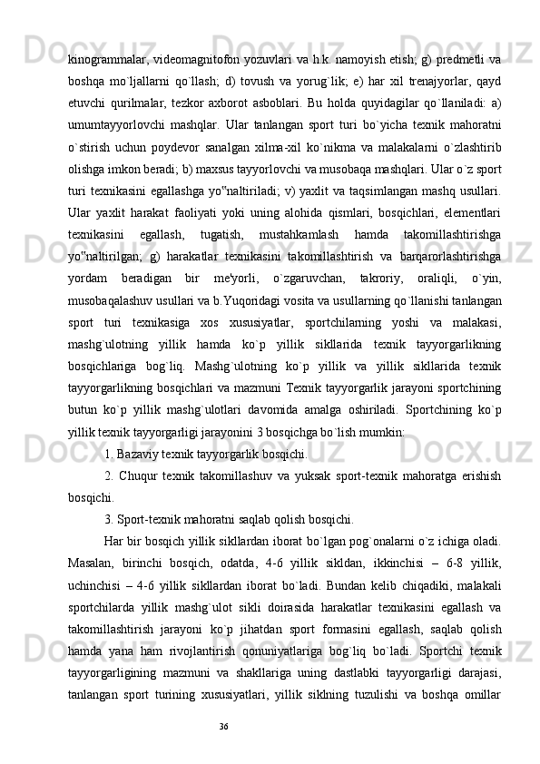 36kinogrammalar, videomagnitofon yozuvlari va h.k. namoyish etish;  g) predmetli va
boshqa   mo ` ljallarni   qo ` llash;   d)   tovush   va   yorug ` lik;   e)   har   xil   trenajyorlar,   qayd
etuvchi   qurilmalar,   tezkor   axborot   asboblari.   Bu   holda   quyidagilar   qo ` llaniladi:   a)
umumtayyorlovchi   mashqlar.   Ular   tanlangan   sport   turi   bo ` yicha   texnik   mahoratni
o ` stirish   uchun   poydevor   sanalgan   xilma-xil   ko ` nikma   va   malakalarni   o ` zlashtirib
olishga imkon beradi; b) maxsus tayyorlovchi va musobaqa mashqlari. Ular o ` z sport
turi   texnikasini   egallashga   yo naltiriladi;   v)   yaxlit   va  taqsimlangan   mashq   usullari.‟
Ular   yaxlit   harakat   faoliyati   yoki   uning   alohida   qismlari,   bosqichlari,   elementlari
texnikasini   egallash,   tugatish,   mustahkamlash   hamda   takomillashtirishga
yo naltirilgan;   g)   harakatlar   texnikasini   takomillashtirish   va   barqarorlashtirishga	
‟
yordam   beradigan   bir   me'yorli,   o ` zgaruvchan,   takroriy,   oraliqli,   o ` yin,
musobaqalashuv usullari va b.Yuqoridagi vosita va usullarning qo ` llanishi tanlangan
sport   turi   texnikasiga   xos   xususiyatlar,   sportchilarning   yoshi   va   malakasi,
mashg ` ulotning   yillik   hamda   ko ` p   yillik   sikllarida   texnik   tayyorgarlikning
bosqichlariga   bog ` liq.   Mashg ` ulotning   ko ` p   yillik   va   yillik   sikllarida   texnik
tayyorgarlikning bosqichlari va mazmuni Texnik tayyorgarlik jarayoni sportchining
butun   ko ` p   yillik   mashg ` ulotlari   davomida   amalga   oshiriladi.   Sportchining   ko ` p
yillik texnik tayyorgarligi jarayonini 3 bosqichga bo ` lish mumkin: 
1. Bazaviy texnik tayyorgarlik bosqichi. 
2.   Chuqur   texnik   takomillashuv   va   yuksak   sport-texnik   mahoratga   erishish
bosqichi. 
3. Sport-texnik mahoratni saqlab qolish bosqichi.
Har bir bosqich yillik sikllardan iborat bo ` lgan pog ` onalarni o ` z ichiga oladi.
Masalan,   birinchi   bosqich,   odatda,   4-6   yillik   sikldan,   ikkinchisi   –   6-8   yillik,
uchinchisi   –   4-6   yillik   sikllardan   iborat   bo ` ladi.   Bundan   kelib   chiqadiki,   malakali
sportchilarda   yillik   mashg ` ulot   sikli   doirasida   harakatlar   texnikasini   egallash   va
takomillashtirish   jarayoni   ko ` p   jihatdan   sport   formasini   egallash,   saqlab   qolish
hamda   yana   ham   rivojlantirish   qonuniyatlariga   bog ` liq   bo ` ladi.   Sportchi   texnik
tayyorgarligining   mazmuni   va   shakllariga   uning   dastlabki   tayyorgarligi   darajasi,
tanlangan   sport   turining   xususiyatlari,   yillik   siklning   tuzulishi   va   boshqa   omillar 