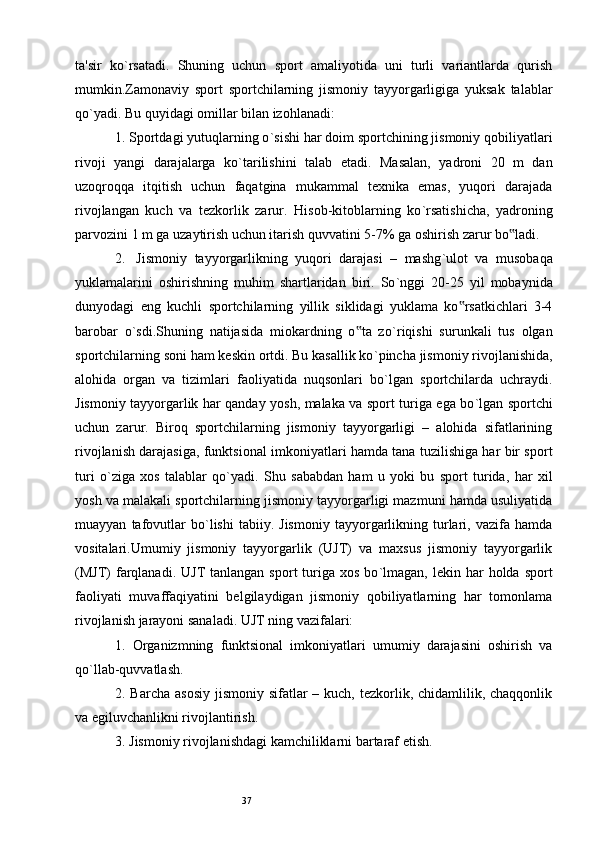 37ta'sir   ko ` rsatadi.   Shuning   uchun   sport   amaliyotida   uni   turli   variantlarda   qurish
mumkin.Zamonaviy   sport   sportchilarning   jismoniy   tayyorgarligiga   yuksak   talablar
qo ` yadi. Bu quyidagi omillar bilan izohlanadi: 
1.  Sportdagi yutuqlarning o ` sishi har doim sportchining jismoniy qobiliyatlari
rivoji   yangi   darajalarga   ko ` tarilishini   talab   etadi.   Masalan,   yadroni   20   m   dan
uzoqroqqa   itqitish   uchun   faqatgina   mukammal   texnika   emas,   yuqori   darajada
rivojlangan   kuch   va   tezkorlik   zarur.   Hisob-kitoblarning   ko ` rsatishicha,   yadroning
parvozini 1 m ga uzaytirish uchun itarish quvvatini 5-7% ga oshirish zarur bo ladi. ‟
2.    Jismoniy   tayyorgarlikning   yuqori   darajasi   –   mashg ` ulot   va   musobaqa
yuklamalarini   oshirishning   muhim   shartlaridan   biri.   So ` nggi   20-25   yil   mobaynida
dunyodagi   eng   kuchli   sportchilarning   yillik   siklidagi   yuklama   ko rsatkichlari   3-4	
‟
barobar   o ` sdi.Shuning   natijasida   miokardning   o ta   zo	
‟ ` riqishi   surunkali   tus   olgan
sportchilarning soni ham keskin ortdi. Bu kasallik ko ` pincha jismoniy rivojlanishida,
alohida   organ   va   tizimlari   faoliyatida   nuqsonlari   bo ` lgan   sportchilarda   uchraydi.
Jismoniy tayyorgarlik har qanday yosh, malaka va sport turiga ega bo ` lgan sportchi
uchun   zarur.   Biroq   sportchilarning   jismoniy   tayyorgarligi   –   alohida   sifatlarining
rivojlanish darajasiga, funktsional imkoniyatlari hamda tana tuzilishiga har bir sport
turi   o ` ziga   xos   talablar   qo ` yadi.   Shu   sababdan   ham   u   yoki   bu   sport   turida,   har   xil
yosh va malakali sportchilarning jismoniy tayyorgarligi mazmuni hamda usuliyatida
muayyan   tafovutlar   bo ` lishi   tabiiy.   Jismoniy   tayyorgarlikning   turlari,  vazifa   hamda
vositalari.Umumiy   jismoniy   tayyorgarlik   (UJT)   va   maxsus   jismoniy   tayyorgarlik
(MJT)   farqlanadi.   UJT  tanlangan  sport   turiga  xos  bo ` lmagan, lekin  har  holda  sport
faoliyati   muvaffaqiyatini   belgilaydigan   jismoniy   qobiliyatlarning   har   tomonlama
rivojlanish jarayoni sanaladi. UJT ning vazifalari: 
1.   Organizmning   funktsional   imkoniyatlari   umumiy   darajasini   oshirish   va
qo ` llab-quvvatlash. 
2. Barcha asosiy  jismoniy  sifatlar  – kuch, tezkorlik, chidamlilik, chaqqonlik
va egiluvchanlikni rivojlantirish. 
3. Jismoniy rivojlanishdagi kamchiliklarni bartaraf etish.
