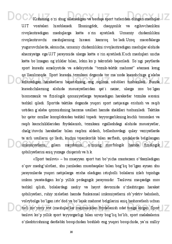 38Kishining o ` zi shug ` ullanadigan va boshqa sport turlaridan olingan mashqlar
UJT   vositalari   hisoblanadi.   Shuningdek,   chaqqonlik   va   egiluvchanlikni
rivojlantiradigan   mashqlarga   katta   o ` rin   ajratiladi.   Umumiy   chidamlilikni
rivojlantiruvchi   mashqlarning   hissasi   kamroq   bo ` ladi.Uzoq   masofalarga
yuguruvchilarda, aksincha, umumiy chidamlilikni rivojlantiradigan mashqlar alohida
ahamiyatga   ega.UJT   jarayonida   ularga   katta   o ` rin   ajratiladi.Kuch   mashqlari   uncha
katta   bo ` lmagan   og ` irliklar   bilan,   lekin   ko ` p   takrorlab   bajariladi.   So ` ngi   paytlarda
sport   kurashi   amaliyotida   va   adabiyotida   “texnik-taktik   mahorat”   atamasi   keng
qo ` llanilmoqda.   Sport   kurashi   texnikasi   deganda   tor   ma ` noda   kurashchiga   g ` alaba
keltiradigan   harakatlarni   bajarishning   eng   oqilona   uslublari   tushuniladi.   Bunda
kurashchilarning   alohida   xususiyatlaridan   qat ` i   nazar,   ularga   xos   bo ` lgan
biomexanik   va   fiziologik   qonuniyatlarga   tayanadigan   harakatlar   texnika   asosini
tashkil   qiladi.   Sportda   taktika   deganda   yuqori   sport   natijasiga   erishish   va   raqib
ustidan   g ` alaba   qozonishning   hamma   usullari   hamda   shakllari   tushuniladi.   Taktika
bir qator omillar kompleksidan tashkil topadi: tayyorgarlikning kuchli tomonlari va
raqib   kamchiliklaridan   foydalanish,   texnikani   egallashdagi   alohida   xususiyatlar,
chalg ` ituvchi   harakatlar   bilan   raqibni   aldash,   bellashuvdagi   qulay   vaziyatlarda
ta ` sirli   usullarni   qo ` llash,   kuchni   tejamkorlik   bilan   sarflash,   qoidalarda   belgilangan
imkoniyatlarni,   gilam   maydonini,   o ` zining   morfologik   hamda   fiziologik
qobiliyatlarini aniq yuzaga chiqarish va h.k.
«Sport   tanlovi»   –   bu   muayyan   sport   turi   bo‘yicha   muntazam   o‘tkaziladigan
o‘quv   mashg‘ulotlari,   shu   jumladan   musobaqalar   bilan   bog‘liq   bo‘lgan   aynan   shu
jarayonlarda   yuqori   natijalarga   erisha   oladigan   istiqbolli   bolalarni   izlab   topishga
imkon   yaratadigan   ko‘p   yillik   pedagogik   jarayonidir.   Tanlovni   maqsadga   mos
tashkil   qilish,   bolalardagi   nasliy   va   hayot   davomida   o‘zlashtirgan   harakat
qobiliyatlari,   ruhiy   xislatlari   hamda   funksional   imkoniyatlarni   ob’yektiv   baholash,
voleybolga bo‘lgan iste’dod va bo‘lajak mahorat belgilarini aniq bashoratlash uchun
turli me’yoriy test (mashqlar)lar majmuasidan foydalanish odat tusiga kirgan. Sport
tanlovi ko‘p yillik sport  tayyorgarligi  bilan uzviy bog‘liq bo‘lib, sport malakalarini
o‘zlashtirishning dastlabki  bosqichidan  boshlab eng yuqori  bosqichida,  ya’ni milliy 