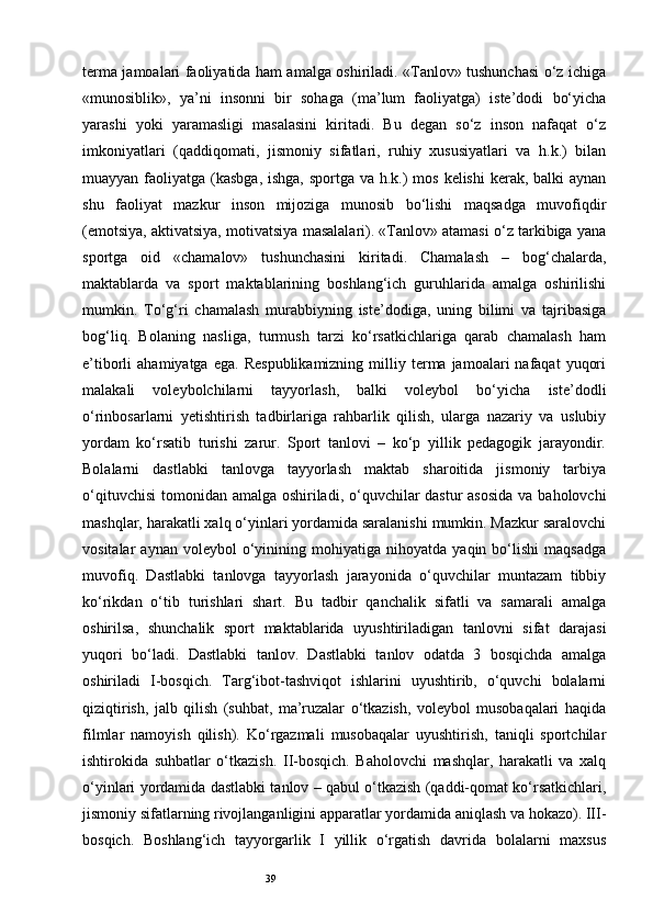 39terma jamoalari faoliyatida ham amalga oshiriladi. «Tanlov» tushunchasi o‘z ichiga
«munosiblik»,   ya’ni   insonni   bir   sohaga   (ma’lum   faoliyatga)   iste’dodi   bo‘yicha
yarashi   yoki   yaramasligi   masalasini   kiritadi.   Bu   degan   so‘z   inson   nafaqat   o‘z
imkoniyatlari   (qaddiqomati,   jismoniy   sifatlari,   ruhiy   xususiyatlari   va   h.k.)   bilan
muayyan faoliyatga (kasbga,  ishga, sportga va h.k.) mos kelishi  kerak, balki aynan
shu   faoliyat   mazkur   inson   mijoziga   munosib   bo‘lishi   maqsadga   muvofiqdir
(emotsiya, aktivatsiya, motivatsiya masalalari). «Tanlov» atamasi o‘z tarkibiga yana
sportga   oid   «chamalov»   tushunchasini   kiritadi.   Chamalash   –   bog‘chalarda,
maktablarda   va   sport   maktablarining   boshlang‘ich   guruhlarida   amalga   oshirilishi
mumkin.   To‘g‘ri   chamalash   murabbiyning   iste’dodiga,   uning   bilimi   va   tajribasiga
bog‘liq.   Bolaning   nasliga,   turmush   tarzi   ko‘rsatkichlariga   qarab   chamalash   ham
e’tiborli   ahamiyatga  ega.   Respublikamizning   milliy  terma  jamoalari   nafaqat   yuqori
malakali   voleybolchilarni   tayyorlash,   balki   voleybol   bo‘yicha   iste’dodli
o‘rinbosarlarni   yetishtirish   tadbirlariga   rahbarlik   qilish,   ularga   nazariy   va   uslubiy
yordam   ko‘rsatib   turishi   zarur.   Sport   tanlovi   –   ko‘p   yillik   pedagogik   jarayondir.
Bolalarni   dastlabki   tanlovga   tayyorlash   maktab   sharoitida   jismoniy   tarbiya
o‘qituvchisi  tomonidan amalga oshiriladi, o‘quvchilar  dastur asosida  va baholovchi
mashqlar, harakatli xalq o‘yinlari yordamida saralanishi mumkin. Mazkur saralovchi
vositalar   aynan   voleybol   o‘yinining   mohiyatiga   nihoyatda   yaqin  bo‘lishi   maqsadga
muvofiq.   Dastlabki   tanlovga   tayyorlash   jarayonida   o‘quvchilar   muntazam   tibbiy
ko‘rikdan   o‘tib   turishlari   shart.   Bu   tadbir   qanchalik   sifatli   va   samarali   amalga
oshirilsa,   shunchalik   sport   maktablarida   uyushtiriladigan   tanlovni   sifat   darajasi
yuqori   bo‘ladi.   Dastlabki   tanlov.   Dastlabki   tanlov   odatda   3   bosqichda   amalga
oshiriladi   I-bosqich.   Targ‘ibot-tashviqot   ishlarini   uyushtirib,   o‘quvchi   bolalarni
qiziqtirish,   jalb   qilish   (suhbat,   ma’ruzalar   o‘tkazish,   voleybol   musobaqalari   haqida
filmlar   namoyish   qilish).   Ko‘rgazmali   musobaqalar   uyushtirish,   taniqli   sportchilar
ishtirokida   suhbatlar   o‘tkazish.   II-bosqich.   Baholovchi   mashqlar,   harakatli   va   xalq
o‘yinlari yordamida dastlabki tanlov – qabul o‘tkazish (qaddi-qomat ko‘rsatkichlari,
jismoniy sifatlarning rivojlanganligini apparatlar yordamida aniqlash va hokazo). III-
bosqich.   Boshlang‘ich   tayyorgarlik   I   yillik   o‘rgatish   davrida   bolalarni   maxsus 