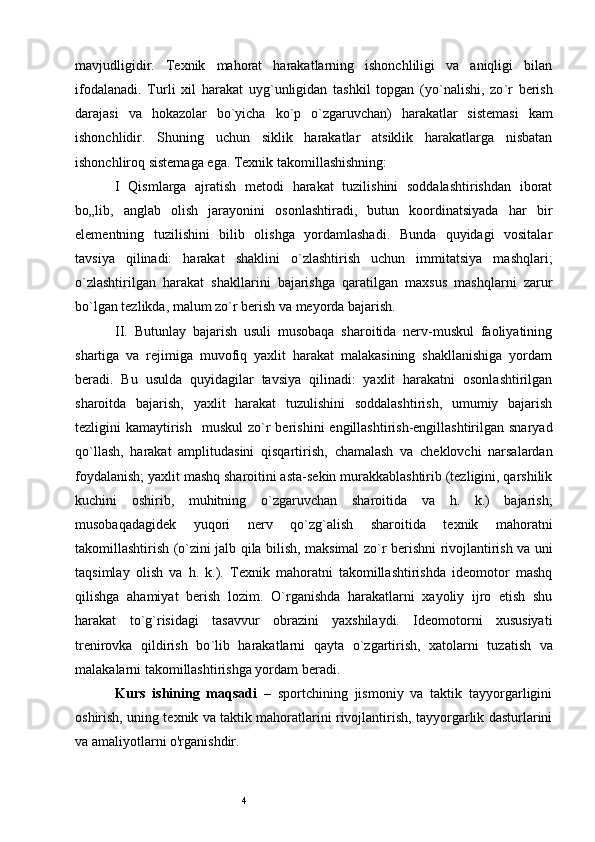 4mavjudligidir.   Texnik   mahorat   harakatlarning   ishonchliligi   va   aniqligi   bilan
ifodalanadi.   Turli   xil   harakat   uyg ` unligidan   tashkil   topgan   (yo ` nalishi,   zo ` r   berish
darajasi   va   hokazolar   bo ` yicha   ko ` p   o ` zgaruvchan)   harakatlar   sistemasi   kam
ishonchlidir.   Shuning   uchun   siklik   harakatlar   atsiklik   harakatlarga   nisbatan
ishonchliroq sistemaga ega. Texnik takomillashishning: 
I   Qismlarga   ajratish   metodi   harakat   tuzilishini   soddalashtirishdan   iborat
bo„lib,   anglab   olish   jarayonini   osonlashtiradi,   butun   koordinatsiyada   har   bir
elementning   tuzilishini   bilib   olishga   yordamlashadi.   Bunda   quyidagi   vositalar
tavsiya   qilinadi:   harakat   shaklini   o ` zlashtirish   uchun   immitatsiya   mashqlari;
o ` zlashtirilgan   harakat   shakllarini   bajarishga   qaratilgan   maxsus   mashqlarni   zarur
bo ` lgan tezlikda, malum zo ` r berish va meyorda bajarish. 
II.   Butunlay   bajarish   usuli   musobaqa   sharoitida   nerv-muskul   faoliyatining
shartiga   va   rejimiga   muvofiq   yaxlit   harakat   malakasining   shakllanishiga   yordam
beradi.   Bu   usulda   quyidagilar   tavsiya   qilinadi:   yaxlit   harakatni   osonlashtirilgan
sharoitda   bajarish,   yaxlit   harakat   tuzulishini   soddalashtirish,   umumiy   bajarish
tezligini  kamaytirish    muskul  zo ` r berishini  engillashtirish-engillashtirilgan snaryad
qo ` llash,   harakat   amplitudasini   qisqartirish,   chamalash   va   cheklovchi   narsalardan
foydalanish; yaxlit mashq sharoitini asta-sekin murakkablashtirib (tezligini, qarshilik
kuchini   oshirib,   muhitning   o ` zgaruvchan   sharoitida   va   h.   k.)   bajarish;
musobaqadagidek   yuqori   nerv   qo ` zg ` alish   sharoitida   texnik   mahoratni
takomillashtirish (o ` zini jalb qila bilish, maksimal zo ` r berishni rivojlantirish va uni
taqsimlay   olish   va   h.   k.).   Texnik   mahoratni   takomillashtirishda   ideomotor   mashq
qilishga   ahamiyat   berish   lozim.   O ` rganishda   harakatlarni   xayoliy   ijro   etish   shu
harakat   to ` g ` risidagi   tasavvur   obrazini   yaxshilaydi.   Ideomotorni   xususiyati
trenirovka   qildirish   bo ` lib   harakatlarni   qayta   o ` zgartirish,   xatolarni   tuzatish   va
malakalarni takomillashtirishga yordam beradi.
Kurs   ishining   maqsad i   –   sportchining   jismoniy   va   taktik   tayyorgarligini
oshirish, uning texnik va taktik mahoratlarini rivojlantirish, tayyorgarlik dasturlarini
va amaliyotlarni o'rganishdir.