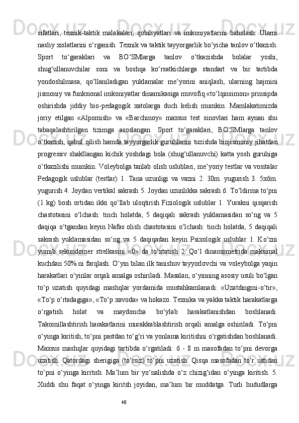 40sifatlari,   texnik-taktik   malakalari,   qobiliyatlari   va   imkoniyatlarini   baholash.   Ularni
nasliy xislatlarini o‘rganish. Texnik va taktik tayyorgarlik bo‘yicha tanlov o‘tkazish.
Sport   to‘garaklari   va   BO‘SMlarga   tanlov   o‘tkazishda   bolalar   yoshi,
shug‘ullanuvchilar   soni   va   boshqa   ko‘rsatkichlarga   standart   va   bir   tartibda
yondoshilmasa,   qo‘llaniladigan   yuklamalar   me’yorini   aniqlash,   ularning   hajmini
jismoniy va funksional imkoniyatlar dinamikasiga muvofiq «to‘lqinsimon» prinsipda
oshirishda   jiddiy   bio-pedagogik   xatolarga   duch   kelish   mumkin.   Mamlakatimizda
joriy   etilgan   «Alpomish»   va   «Barchinoy»   maxsus   test   sinovlari   ham   aynan   shu
tabaqalashtirilgan   tizimga   asoslangan.   Sport   to‘garaklari,   BO‘SMlarga   tanlov
o‘tkazish, qabul qilish hamda   tayyorgarlik guruhlarini tuzishda biojismoniy jihatdan
progressiv   shakllangan  kichik yoshdagi  bola  (shug‘ullanuvchi)   katta  yosh  guruhiga
o‘tkazilishi mumkin. Voleybolga tanlab olish uslublari, me’yoriy testlar va vositalar
Pedagogik   uslublar   (testlar)   1.   Tana   uzunligi   va   vazni   2.   30m.   yugurish   3.   5x6m.
yugurish 4. Joydan vertikal sakrash 5. Joydan uzunlikka sakrash 6. To‘ldirma to‘pni
(1   kg)   bosh   ortidan   ikki   qo‘llab   uloqtirish   Fiziologik   uslublar   1.   Yurakni   qisqarish
chastotasini   o‘lchash:   tinch   holatda,   5   daqiqali   sakrash   yuklamasidan   so‘ng   va   5
daqiqa   o‘tgandan   keyin   Nafas   olish   chastotasini   o‘lchash:   tinch   holatda,   5   daqiqali
sakrash   yuklamasidan   so‘ng   va   5   daqiqadan   keyin   Psixologik   uslublar   1.   Ko‘zni
yumib   sekundomer   strelkasini   «0»   da   to‘xtatish   2.   Qo‘l   dinamometrida   maksimal
kuchdan 50% ni farqlash. O‘yin bilan ilk tanishuv tayyorlovchi va voleybolga yaqin
harakatlari o‘yinlar orqali amalga oshiriladi. Masalan, o‘yinning asosiy usuli bo‘lgan
to‘p   uzatish   quyidagi   mashqlar   yordamida   mustahkamlanadi:   «Uzatdingmi-o‘tir»,
«To‘p o‘rtadagiga», «To‘p xavoda» va hokazo. Texnika va yakka taktik harakatlarga
o‘rgatish   holat   va   maydoncha   bo‘ylab   harakatlanishdan   boshlanadi.
Takomillashtirish   harakatlarini   murakkablashtirish   orqali   amalga   oshiriladi.   To‘pni
o‘yinga kiritish, to‘pni pastdan to‘g‘ri va yonlama kiritishni o‘rgatishdan boshlanadi.
Maxsus   mashqlar   quyidagi   tartibda   o‘rgatiladi:   6   -   8   m   masofadan   to‘pni   devorga
uzatish.   Qatordagi   sherigiga   (to‘rsiz)   to‘pni   uzatish.   Qisqa   masofadan   to‘r   ustidan
to‘pni   o‘yinga   kiritish.   Ma’lum   bir   yo‘nalishda   o‘z   chizig‘idan   o‘yinga   kiritish.   5.
Xuddi   shu   faqat   o‘yinga   kiritsh   joyidan,   ma’lum   bir   muddatga.   Turli   hududlarga 