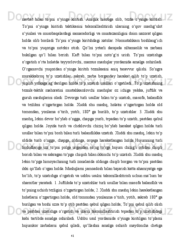 41navbat   bilan   to‘pni   o‘yinga   kiritish.   Aniqlik   hisobga   olib,   tezda   o‘yinga   kiritish.
To‘pni   o‘yinga   kiritish   taktikasini   takomillashtirish   ularning   o‘quv   mashg‘ulot
o‘yinlari va musobaqalardagi  samaradorligi va muntazamligini doim nazorat qilgan
holda   olib   boriladi   To‘pni   o‘yinga   kiritshdagi   xatolar.   Nomustahkam   boshlang‘ich
va   to‘pni   yuqoriga   notekis   otish.   Qo‘lni   yetarli   darajada   siltamaslik   va   zarbani
bukilgan   qo‘l   bilan   berish.   Kaft   bilan   to‘pni   noto‘g‘ri   urish.   To‘pni   uzatishga
o‘rgatish o‘rta holatda tayyorlovchi, maxsus mashqlar yordamida amalga oshiriladi.
O‘rganuvchi   yuqoridan   o‘yinga   kiritsh   texnikasini   aniq   tasavvur   qilishi.   So‘ngra
murakkabroq   to‘p   uzatishlar,   sakrab,   zarba   berganday   harakat   qilib   to‘p   uzatish,
yiqilib  yelkaga   ag‘darilgan  holda  to‘p  uzatish   usullari   o‘rgatiladi.  To‘p  uzatishning
texnik-taktik   mahoratini   mustahkamlovchi   mashqlar   oz   ichiga   yakka,   juftlik   va
guruh mashqlarini oladi: Devorga turli usullar bilan to‘p uzatish, masofa, balandlik
va   tezlikni   o‘zgartirgan   holda.   Xuddi   shu   mashq,   holatni   o‘zgartirgan   holda   old
tomondan,   yonlama   o‘tirib,   yotib,   180°   ga   burilib,   to‘p   uzatishlar.   3.   Xuddi   shu
mashq, lekin devor bo‘ylab o‘ngga, chapga yurib, tepadan to‘p uzatib, pastdan qabul
qilgan   holda.   Joyida   turib   va   cheklovchi   chiziq   bo‘ylab   harakat   qilgan   holda   turli
usullar bilan to‘pni bosh bilan turli balandlikka uzatish. Xuddi shu mashq, lekin to‘p
oldida   turib   o‘ngga,   chapga,   oldinga,   orqaga   harakatlangan   holda   Hujumning   turli
hududlariga   uzi   to‘pni   polga   urgandan   so‘ng   to‘rga   hujum   chizig‘i   ortidan   chiqib
borish bilan va sakragan to‘pga chiqish bilan ikkinchi to‘p uzatish. Xuddi shu mashq
lekin to‘pga himoyachining turli zonalarida oldinga chiqib borgan va to‘pni pastdan
ikki qo‘llab o‘rgan holda. Mashqlarni jamoadosh bilan bajarish katta ahamiyatga ega
bo‘lib, to‘p uzatishga o‘rgatish va ushbu usulni takomillashtirish uchun ma’lum bir
sharoitlar yaratadi. 1. Juftlikda to‘p uzatishlar turli usullar bilan masofa balandlik va
to‘pning uchish tezligini o‘zgartirgan holda; 2. Xuddi shu mashq lekin harakatlangan
holatlarni o‘zgartirgan holda, old tomondan yonlanma o‘tirib, yotib, sakrab 180° ga
burilgan va boshi uzra to‘p otib pastdan qabul qilgan holda; To‘pni qabul qilib olish
va   pastdan   uzatishga   o‘rgatish   va   ularni   takomillashtirish   tepadan   to‘p   uzatishdagi
kabi   tartibda   amalga   oshiriladi.   Ushbu   usul   yordamida   o‘yinga   kiritilgan   to‘plarni
hujumkor   zarbalarni   qabul   qiladi,   qo‘llashni   amalga   oshirib   maydoncha   chetiga 